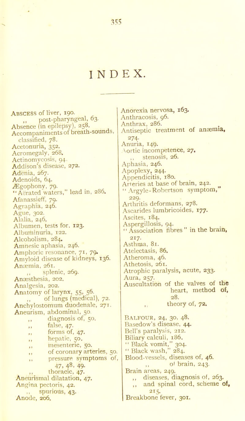 35? INDEX. Abscess of liver, 190. post-pharyngeal, 63. Absence (in epilepsy), 258. Accompaniments of breath-sounds, classified, 78. Acetonuria, 352. Acromegaly, 268. Actinomycosis, 94. Addison's disease, 272. Adenia, 267. Adenoids, 64. jEgophony, 79. Aerated waters, lead in, 286. Afanassieff, 79. Agraphia, 246. Ague, 302. Alalia, 246. Albumen, tests for. 123. Albuminuria, 122. Alcoholism, 284, Amnesic aphasia, 246. Amphoric resonance, 71, 79. Amyloid disease of kidneys, 136. Anaemia, 261. ,, splenic, 269. Anaesthesia, 202. Analgesia, 202. Anatomy of larynx, 55, 56. ,, of lungs (medical), 72. Anchylostomum duodenale, 271. Aneurism, abdominal, 50 ,, diagnosis of, 50. false, 47. ,, forms of, 47. ,, hepatic, 50. ,, mesenteric, 50. ,, of coronary arteries, 50. ,, pressure symptoms of, 47, 48. 49- ,, thoracic, 47. Aneurismal dilatation, 47. Angina pectoris, 42. spurious, 43. Anode, 206. Anorexia nervosa, 163. Anthracosis, 96. Anthrax, 286. Antiseptic treatment of anaemia, 274. Anuria, 149. \ortic incompetence, 27, stenosis, 26. Aphasia, 246. Apoplexy, 244. Appendicitis, 180. Arteries at base of brain, 242.  Argyle-Robertson symptom, 229. Arthritis deformans, 278. Ascarides lumbricoides, 177. Ascites, 184. Aspergillosis, 94. '' Association fibres  in the brain, 217. Asthma, 81. Atelectasis, 86. Atheroma, 46. Athetosis, 261. Atrophic paralysis, acute, 233. Aura, 257. Auscultation of the valves of the heart, method of, 28. ,. theory of, 72. Balfour, 24, 30, 48. Basedow's disease, 44. Bell's paralysis, 212. Biliary calculi, 186.  Black vomit, 304.  Black wash, 284. Blood-vessels, diseases of, 46. oi brain, 243. Brain areas, 249. ,, diseases, diagnosis of, 263. ,, and spinal cord, scheme of, Breakbone fever, 301.
