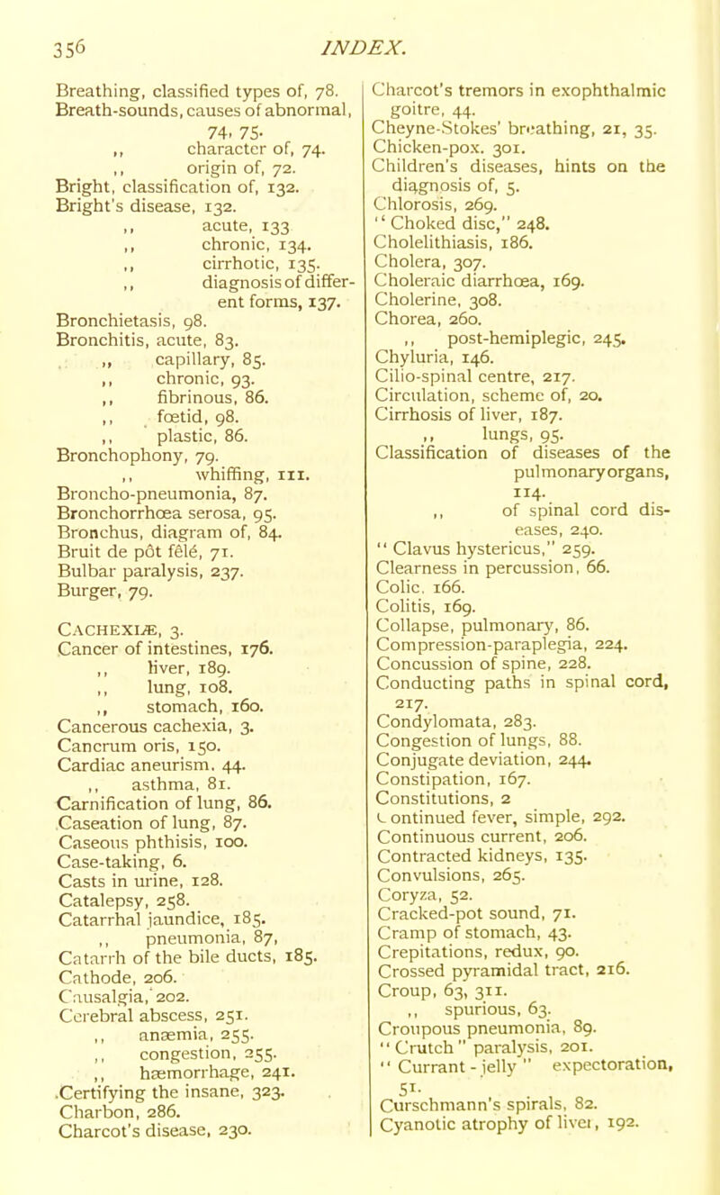 Breathing, classified types of, 78. Breath-sounds, causes of abnormal, 74. 75- ,, character of, 74. ,, origin of, 72. Bright, classification of, 132. Bright's disease, 132. acute, 133 ,, chronic, 134. ,, cirrhotic, 135. ,, diagnosis of differ- ent forms, 137. Bronchietasis, 98. Bronchitis, acute, 83. ,, capillary, 85. ,, chronic, 93. ,, fibrinous, 86. foetid, 98. ,, plastic, 86. Bronchophony, 79. whiffing. III. Broncho-pneumonia, 87. Bronchorrhcea serosa, 95. Bronchus, diagram of, 84. Bruit de pot fS16, 71. Bulbar paralysis, 237. Burger, 79. Cachexi.«, 3. Cancer of intestines, 176. ,, Mver, 189. lung, 108. ,, stomach, 160. Cancerous cachexia, 3. Cancrum oris, 150. Cardiac aneurism. 44. ,, asthma, 81. Carnification of lung, 86. Caseation of lung, 87. Caseous phthisis, 100. Case-taking, 6. Casts in urine, 128. Catalepsy, 258. Catarrhal jaundice, 185. ,, pneumonia, 87, Catarrh of the bile ducts, 185. Cathode, 206. Causalgia,'202. Cerebral abscess, 251. anasmia, 255. ,, congestion, 255. ,, hasmorrhage, 241. •Certifying the insane, 323. Charbon, 286. Charcot's disease, 230. Charcot's tremors in exophthalmic goitre, 44. Cheyne-Stokes' breathing, 21, 35. Chicken-pox. 301. Children's diseases, hints on the diagnosis of, 5. Clilorosis, 269.  Choked disc, 248. Cholelithiasis, 186. Cholera, 307. Choleraic diarrhoea, 169. Cholerine, 308. Chorea, 260. ,, post-hemiplegic, 245. Chyluria, 146. Cilio-spinal centre, 217. Circulation, scheme of, 20. Cirrhosis of liver, 187. lungs, 95. Classification of diseases of the pulmonary organs, 114. ,, of spinal cord dis- eases, 240.  Clavus hystericus, 259. Clearness in percussion, 66. Colic. 166. Colitis, 169. Collapse, pulmonar}', 86. Compression-paraplegia, 224. Concussion of spine, 228. Conducting paths in spinal cord, 217. Condylomata, 283. Congestion of lungs, 88. Conjugate deviation, 244. Constipation, 167. Constitutions, 2 c ontinued fever, simple, 292. Continuous current, 206. Contracted kidneys, 135. Convulsions, 265. Coryza, 52. Cracked-pot sound, 71. Cramp of stomach, 43. Crepitations, redux, 90. Crossed pyramidal tract, 216. Croup, 63, 311. ,, spurious, 63. Croupous pneumonia, 89. Crutch paralysis, 201. '' Currant - jelly  expectoration, 51- Curschmann's spirals, 82. Cyanotic atrophy of livei, 192.