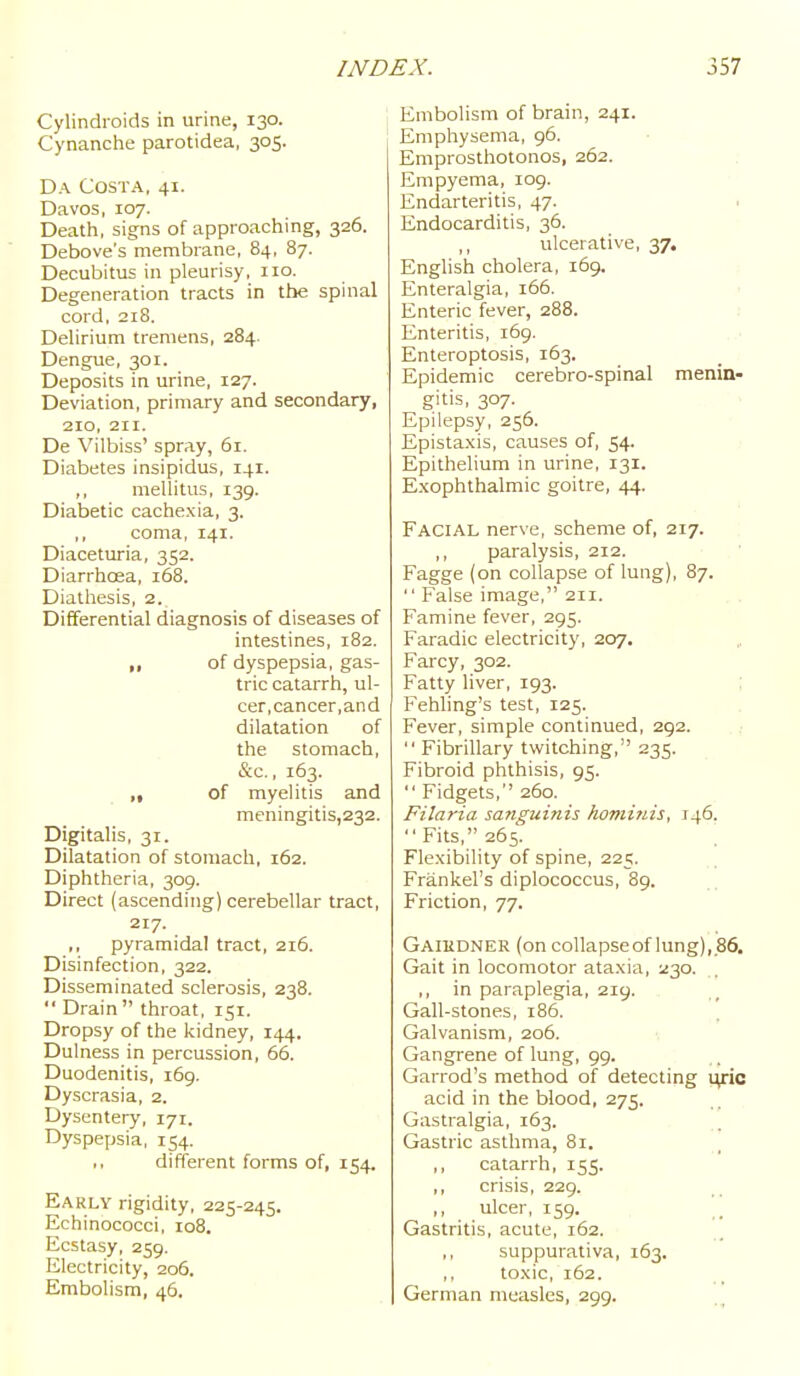 Cylindroids in urine, 130. Cynanche parotidea, 305. Da Costa, 41. Davos, 107. Death, signs of approaching, 326. Debove's membrane, 84, 87. Decubitus in pleurisy, 110. Degeneration tracts in the spinal cord, 218. Delirium tremens, 284. Dengue, 301. Deposits in urine, 127. Deviation, primary and secondary, 210, 211. De Vilbiss' spray, 61. Diabetes insipidus, 141. ,, mellitus, 139. Diabetic cachexia, 3. ,, coma, 141. Diacetiu-ia, 352. Diarrhoea, 168. Diathesis, 2. Differential diagnosis of diseases of intestines, 182. „ of dyspepsia, gas- tric catarrh, ul- cer, cancer, and dilatation of the stomach, &c., 163. ,, of myelitis and meningitis,232. Digitalis, 31. Dilatation of stomach, 162. Diphtheria, 309. Direct (ascending) cerebellar tract, 217. ,, pyramidal tract, 216. Disinfection, 322. Disseminated sclerosis, 238.  Drain throat, 151. Dropsy of the kidney, 144. Dulness in percussion, 66. Duodenitis, 169. Dyscrasia, 2. Dysentery, 171. Dyspepsia, 154. ,, different forms of, 154. Early rigidity, 225-245. Echinococci, 108. Ecstasy, 259. Electricity, 206. Embolism, 46. Embolism of brain, 241. Emphysema, 96. Emprosthotonos, 262. Empyema, 109. Endarteritis, 47. . Endocarditis, 36. ,, ulcerative, 37. English cholera, 169. ; Enteralgia, 166. Enteric fever, 288. j Enteritis, 169. Enteroptosis, 163. Epidemic cerebro-spinal menin- gitis, 307. Epilepsy, 256. Epistaxis, causes of, 54. Epithelium in urine, 131. Exophthalmic goitre, 44. Facial nerve, scheme of, 217. paralysis, 212. Fagge (on collapse of lung), 87.  False image, 211. , . Famine fever, 295. Faradic electricity, 207. Farcy, 302. Fatty liver, 193. : Fehling's test, 125. Fever, simple continued, 292.  Fibrillary twitching, 235. Fibroid phthisis, 95.  Fidgets,'' 260. Filaria sanguinis homi?iis, 146. Fits, 265. Flexibility of spine, 225. Frankel's diplococcus, 89. Friction, 77. Gaihdner (on collapseof lung), 86. Gait in locomotor ataxia, 230. ,, in paraplegia, 219. Gall-stones, 186. Galvanism, 206. Gangrene of lung, 99. Garrod's method of detecting Mpa acid in the blood, 275. Gastralgia, 163. _^ Gastric asthma, 81. ,, catarrh, 155. ,, crisis, 229. ,, ulcer, 159. Gastritis, acute, 162. ,, suppurativa, 163. ,, toxic, 162. German measles, 299.