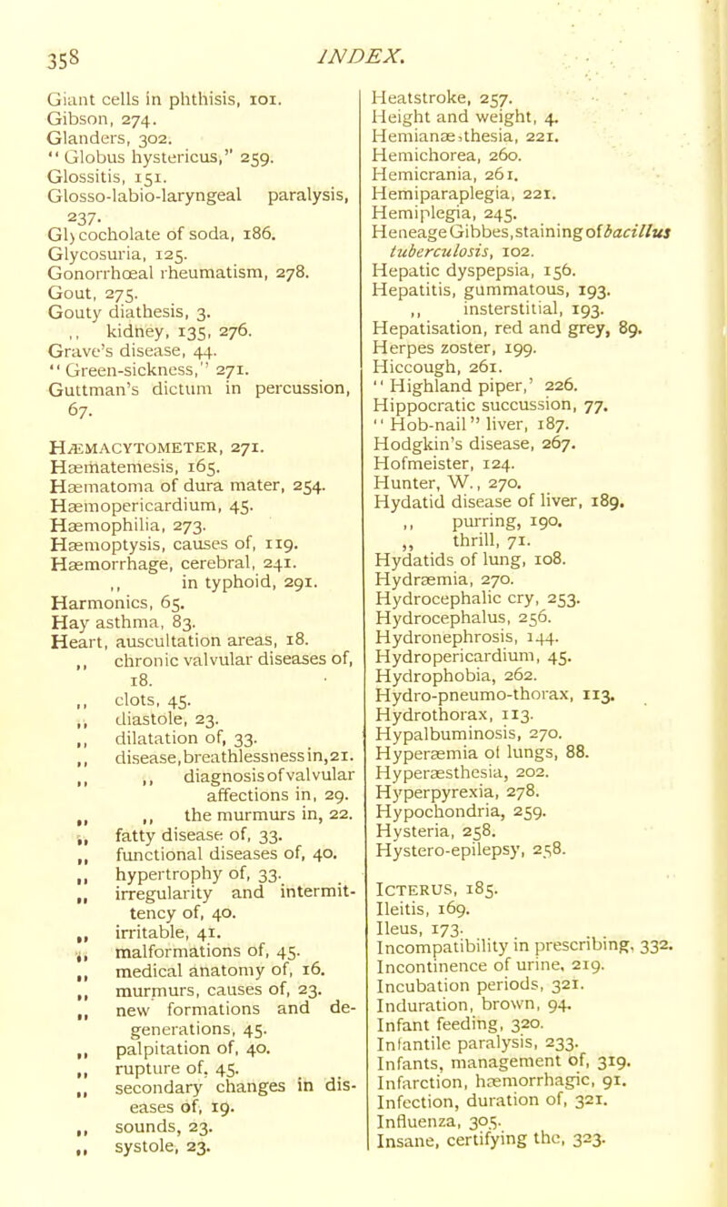 Giant cells in phthisis, loi. Gibson, 274. Glanders, 302.  Globus hystericus, 259. Glossitis, 151. Glosso-labio-laryngeal paralysis, 237- Gl)cocholate of soda, 186. Glycosuria, 125. Gonorrhoeal rheumatism, 278. Gout, 275. Gouty diathesis, 3. kidney, 135, 276. Grave's disease, 44. Green-sickness,'' 271. Guttman's dictimi in percussion, 67. Hi^iMACYTOMETER, 27I. Hasmatemesis, 165. Ha^mato^la of dura mater, 254. Hsemopericardium, 45. Hasmophilia, 273. Hasmoptysis, caiises of, 119. Haemorrhage, cerebral, 241. ,, in typhoid, 291. Harmonics, 65. Hay asthma, 83. Heart, auscultation areas, 18. ,, chronic valvular diseases of, 18. ,, clots, 45. ,, diastole, 23. ,, dilatation of, 33. ,, disease,breathlessness in,21. ,, diagnosis of valvular affections in, 29. ,, the murmurs in, 22. „ fatty disease of, 33. ,, functional diseases of, 40. ,, hypertrophy of, 33. „ irregularity and intermit- tency of, 40. ,, irritable, 41. j, malformations of, 45. ,, medical anatomy of, 16. ,, murmurs, causes of, 23. ,, new formations and de- generations, 45. ,, palpitation of, 40. ,, rupture of, 45. ,, secondary changes in dis- eases of, 19. ,, sounds, 23. ,, systole, 23. Heatstroke, 257. Height and weight, 4. Hemianssjthesia, 221. Hemichorea, 260. Hemicrania, 261. Hemiparaplegia, 221. Hemiplegia, 245. HeneageGibbes,staining of3««7^«j tuberculosis, 102. Hepatic dyspepsia, 156. Hepatitis, gummatous, 193. ,, insterstitial, 193. Hepatisation, red and grey, 89. Herpes zoster, 199. Hiccough, 261.  Highland piper,' 226. Hippocratic succussion, 77. Hob-nail liver, 187. Hodgkin's disease, 267. Hofmeister, 124. Hunter, W., 270. Hydatid disease of liver, 189. ,, purring, 190, ,, thrill, 71. Hydatids of lung, 108. Hydrsemia, 270. Hydrocephalic cry, 253. Hydrocephalus, 256. Hydronephrosis, 144. Hydropericardium, 45. Hydrophobia, 262. Hydro-pneumo-thorax, 113. Hydrothorax, 113. Hypalbuminosis, 270. Hyperemia ol lungs, 88. Hyperassthesia, 202. Hyperpyrexia, 278. Hypochondria, 259. Hysteria, 258. Hystero-epilepsy, 258. Icterus, 185. Ileitis, 169. Ileus, 173. Incompatibility in prescribmg, 332. Incontinence of urine, 219. Incubation periods, 321. Induration, brown, 94. Infant feeding, 320. Infantile paralysis, 233. Infants, management of, 319. Infarction, hnsmorrhagic, 91. Infection, duration of, 321. Influenza, 305. Insane, certifying the, 323.