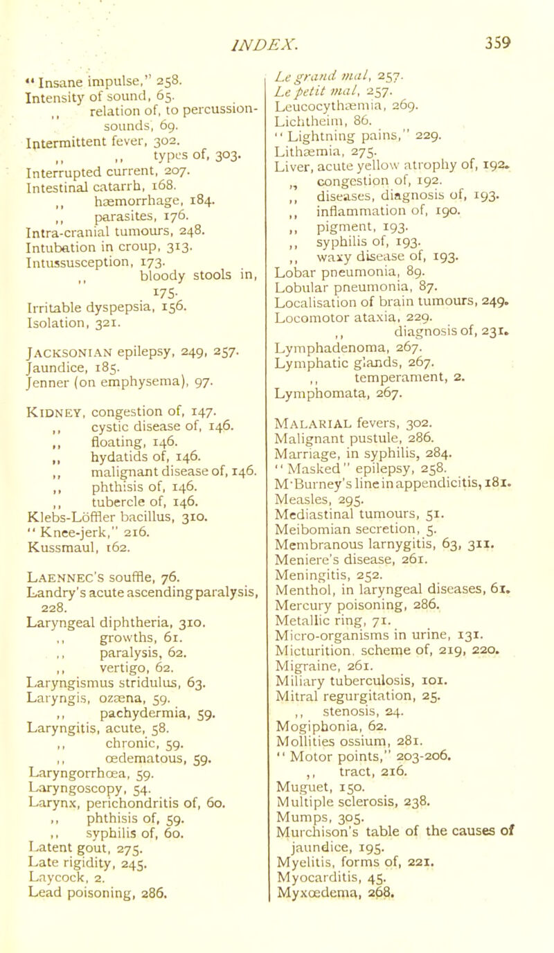*' Insane impulse, 258. Intensity of sound, 65. relation of, to percussion- sounds, 69. Intermittent fever, 302. types of, 303. Interrupted current, 207. Intestinal catarrli, 168. ,, haemorrhage, 184. parasites, 176. Intra-cranial tumours, 248. Intubation in croup, 313. Intussusception, 173. bloody stools in, 175- Irritable dyspepsia, 156. Isolation, 321. Jacksonian epilepsy, 249, 257. Jaundice, 185. Jenner (on emphysema), 97. Kidney, congestion of, 147. ,, cystic disease of, 146. ,, floating, 146. ,, hydatids of, 146. ,, malignant disease of, 146. ,, phthisis of, 146. ,, tubercle of, 146. Klebs-Loffler bacillus, 310.  Knee-jerk, 216. Kussraaul, 162. Laennec's souffle, 76. Landry's acute ascending paralysis, 228. Laryngeal diphtheria, 310. ,, growths, 61. paralysis, 62. ,, vertigo, 62. Laryngismus stridulus, 63. Laryngis, ozaena, 59. ,, pachydermia, 59. Laryngitis, acute, 58. chronic, 59. oedematous, 59. Laryngorrhoea, 59. Laryngoscopy, 54. Larynx, perichondritis of, 60. phthisis of, 59. ,, syphilis of, 60. Latent gout, 275. Late rigidity, 245. Laycock, 2. Lead poisoning, 286. Le grand 7ital, 257. Le petit mal, 257. Leucocythajmia, 269. Lichtheim, 86.  Lightning pains, 229. Lithajmia, 275. Liver, acute yellow atrophy of, 192. „ congestion of, 192. ,, diseases, diagnosis of, 193. ,, inflammation of, 190. ,, pigment, 193. ,, syphilis of, 193. ,, wairy disease of, 193. Loisar pneumonia, 8g. Lobular pneumonia, 87. Localisation of brain tumours, 249. Locomotor ataxia. 229. ,, diagnosis of, 231. Lymphadenoraa, 267. Lymphatic glands, 267. ; temperament, 2. Lymphomata, 267. Malarial fevers, 302. Malignant pustule, 286. Marriage, in syphilis, 284.  Masked epilepsy, 258. M'Burney's line in appendicitis, 181. Measles, 295. Mediastinal tumours, 51. Meibomian secretion, 5. Membranous larnygitis, 63, 311. Meniere's disease, 261. Meningitis, 252. Menthol, in laryngeal diseases, 61. Mercury poisoning, 286. Metallic ring;, 71. Micro-organisms in urine, 131. Micturition, scheme of, 219, 220. Migraine, 261. Miliary tuberculosis, loi. Mitral regurgitation, 25. stenosis, 24. Mogipbonia, 62. MoUities ossium, 281.  Motor points, 203-206. ,, tract, 216. Muguet, 150. Multiple sclerosis, 238. Mumps, 305. Murchison's table of the causes of jaundice, 195. Myelitis, forms of, 221. Myocarditis, 45. Myxoedema, 268,