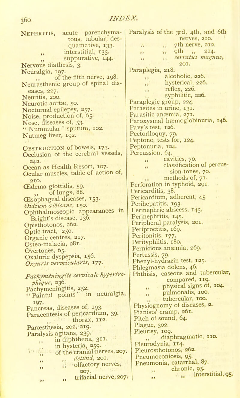Nephritis, acute parenchyma- tous, tubular, des- quamative, 133. ,, interstitial, 135. ,, suppurative, 144. Nervous diathesis, 3. Neuralgia, 197. of the fifth nerve, 198. Neurasthenic group of spinal dis- eases, 227. Neuritis, 200. Neurotic aortse, 50. Nocturnal epilepsy, 257. Noise, production of, 65. Nose, diseases of, 53.  Nummular sputum, 102. Nutmeg liver, 192. Obstruction of bowels, 173. Occlusion of the cerebral vessels, 242. Ocean as Health Resort, 107. Ocular muscles, table of action of, 210. CEdema glottidis, 59. of lungs, 88. CEsophageal diseases, 153. Oidium albicans, icp. Ophthalmoscopic appearances m Bright's disease, 136. Opisthotonos, 262. Optic tract, 250. Organic centres, 217. Osteo-malacia, 281. Overtones, 65. Oxaluric dyspepsia, 156. Oxyuris vermicularis, 177. Pachyminingite cervicale hypertro- phique, 236. Pachymeningitis, 252. Painful points in neuralgia, 197- ,. , Pancreas, diseases of, 193. Paracentesis of pericardium, 39. thorax, 112. Parassthesia, 202, 219. Paralysis agitans, 239. in diphtheria, 311. in hysteria, 259. ' ■ ,, of the cranial nerves, 207.  ,, deltoid, 201. ,; olfactory nerves, 207. „ trifacial nerve, 207, Paralysis of the 3rd, 4th, and 6fh nerves, 210. ,, ,, 7th nerve, 212. ,, ,, 9th ,, 214. ,, ,, serraius magntts, 201. Paraplegia, 218. ,, alcoholic, 226. ,, hysterical, 226. ,, reflex, 226. ,, syphilitic, 226. Paraplegic group, 224. Parasites in urine, 131. Parasitic anaemia, 271. Paroxysmal haemoglobinuria, 146. Pavy's test, 126. Pectoriloquy, 79. Peptone, tests for, 124. Peptonuria, 124. Percussion, 64. ,, cavities, 70. classification of percus- sion-tones, 70. ,, methods of, 71. Perforation in typhoid, 291. Pericarditis, 38. Pericardium, adherent, 45. Perihepatitis, 193. l erinephric abscess, 145. Perinephritis, 145. Peripheral paralysis, 201. Periproctitis, 169. Peritonitis, 177. Perityphhtis, 180. Pernicious anaemia, 269. Pertussis, 79. Phenyl-hydrazin test, 125. Phlegmasia dolens, 46. Phthisis, caseous and tubercular, compared, 119. ,, physical signs of, 104. ,, pulmonalis, 100. ,, tubercular, 100. Physiognomy of diseases, 2. Pianists' cramp, 261. Pitch of sound, 64. Plague, 302. Pleurisy, 109. ,, diaphragmatic, 110. Pleurodynia, 114. Pleurosthotonos, 262. Pneumoconiosis, 95. Pneumonia, catarrhal, 87. chronic, 95. ,, interstitial, 9S-