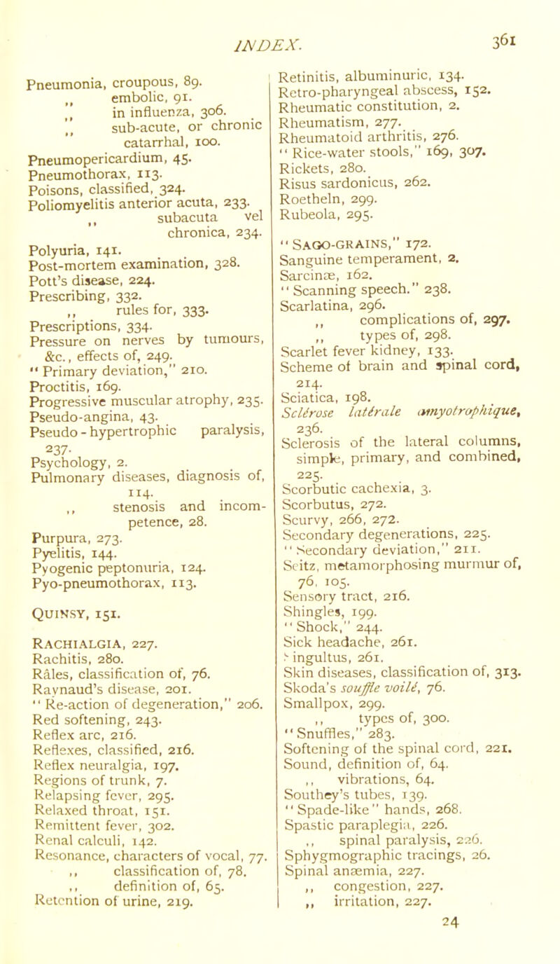 Pneumonia, croupous, 89. embolic, gi. in influenza, 306. sub-acute, or chronic catarrhal, 100. Pneumopericardium, 45. Pneumothorax, 113. Poisons, classified, 324. Poliomyelitis anterior acuta, 233. ,, subacuta vel chronica, 234. Polyuria, 141. Post-mortem examination, 328. Pott's disease, 224. Prescribing, 332. ,, rules for, 333. Prescriptions, 334. Pressure on nerves by tumours, &c., effects of, 249.^  Primary deviation, 210. Proctitis, 169. Progressive muscular atrophy, 235. Pseudo-angina, 43. Pseudo-hypertrophic paralysis, 237- Psychology, 2. Pulmonary diseases, diagnosis of, 114. stenosis and incom- petence, 28. Purpura, 273. Pyelitis, 144. Pyogenic peptonuria, 124. Pyo-pneumothorax, 113. Quinsy, 151. Rachialgia, 227. Rachitis, 280. Rales, classification of, 76. Raynaud's disease, 201.  Re-action of degeneration, 206. Red softening, 243. Reflex arc, 216. Reflexes, classified, 216. Reflex neuralgia, 197. Regions of trunk, 7. Relapsing fever, 295. Relaxed throat, 151. Remittent fever, 302. Renal calculi, 142. Resonance, characters of vocal, 77. ,, classification of, 78. ,, definition of, 65. Retention of urine, 219. Retinitis, albuminuric, 134. Retro-pharyngeal abscess, 152. Rheumatic constitution, 2. Rheumatism, 277. Rheumatoid arthritis, 276.  Rice-water stools, 169, 307. Rickets, 280. Risus sardonicus, 262. Roetheln, 299. Rubeola, 295.  Saoo-grains, 172. Sanguine temperament, 2, Sarcinos, 162. Scanning speech. 238. Scarlatina, 296. complications of, 297. types of, 298. Scarlet fever kidney, 133. Scheme of brain and spinal cord, 214. Sciatica, 198. ScUrose latirale (Wiyo/rap/dque, 236. Sclerosis of the lateral columns, simple, primary, and combined, 225. Scorbutic cachexia, 3. Scorbutus, 272. Scurvy, 266, 272. Secondary degenerations, 225.  Secondary deviation, 211. Scitz, metamorphosing murmur of, 76. 105. Sensory tract, 216. Shingles, 199.  Shock, 244. Sick headache, 261. ■'• ingultus, 261. Skin diseases, classification of, 313. Skoda's souffle voiU, 76. Smallpox, 299. ,, types of, 300. Snuffies, 283. Softening ol the spinal cord, 221. Sound, definition of, 64. ,, vibrations, 64. Southey's tubes, 139. Spade-like hands, 268. Spastic paraplegia,, 226. ,, spinal paralysis, z.'.o, Sphygmographic tracings, 26. Spinal anasmia, 227. ,, congestion, 227. ,, irritation, 227. 24
