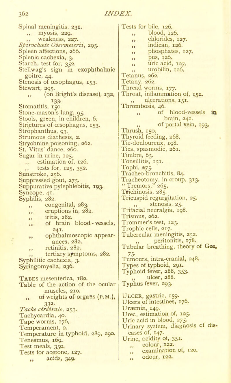 Spinal meningitis, 231. ,, myosis, 229. ,, weakness, 227. SpirochcBte Obermeierii, 295. Spleen affections, 266. Splenic cachexia, 3. Starch, test for, 352. Stellwag's sign in exophthalmic goitre, 44. Stenosis of oesophagus, 153. Stewart, 295. ,, (on Bright's disease), 132, 133- Stomatitis, 150. Stone-mason's lung, 95. Stools, green, in children, 6. Strictures of oesophagus, 153. Strophanthus, 93. Strumous diathesis, 2. Strychnine poisoning, 262. St. Vitus' dance, 260. Sugar in urine, 125. ,, estimation of, 126. tests for, 125, 352. Sunstroke, 256. Suppressed gout, 275. Suppurative pylephlebitis, 193. Syncope, 41. Syphilis, 282. ,, congenital, 283. ,, eruptions in, 282. „ iritis, 282. , , of brain blood - vessels, 241. ,, ophthalmoscopic appear- ances, 282. ,, retinitis, 282. ,, tertiary symptoms, 282. Syphilitic cachexia, 3. Syringomyelia, 236. Tabes mesenterica, 182. Table of the action of the ocular muscles, 210. ,, of weights of organs (p.m.), 332. Tache cirdbralc, 253. Tachycardia, 40. Tape worms, 176. Temperament, 2. Temperature in typhoid, 289, 290. Tenesmus, 169. Test meals, 350. Tests for acetone, 127. acids, 349- Tests for bile, 126. ,, blood, 126. ,, chlorides, 127. ,, indican, 126. ,, phosphates, 127. ,, pus, 126. ,, uric acid, 127. ,, urobilin, 126. Tetanus, 262. Tetany, 262. Thread worms, 177. Throat, inflammation ol, 151. ,, ulcerations, 151. Thrombosis, 46. „ of blood-vessels ia brain, 241. ,, of portal vein, 193. Thrush, 150. Thyroid feeding, 268. Tic-douloureux, 198. Tics, spasmodic, 261. Timbre, 65. Tonsillitis, 151. Tophi, 275. Tracheo-bronchitis, 84. Tracheotomy, in croup, 313.  Tremors,'' 265. Trichinosis, 285. Tricuspid regurgitation, 25. ,, stenosis, 25. Trifacial neuralgia, 198. Trismus, 262. Trommer's test, 125. Trophic cells, 217. Tubercular meningitis, 252. ,, peritonitis, 178. Tubular breathing, theory of Gee, 75- . , „ Tumours, mtra-cranial, 248. Types of typhoid, 291. Typhoid fever, 288, 353. ,, ulcer, 288. Typhus fever, 293. Ulcer, gastric, 159. Ulcers of intestines, 176. Uraemia, 149. Uret, estimation of, 125. Uric acid in blood, 275. Urinarv system, diagnosis cf dis- eases of, 147. Urine, acidity ol, 351. ,, colour, 122. ,, examination ot, 120. ,, odour, 122.