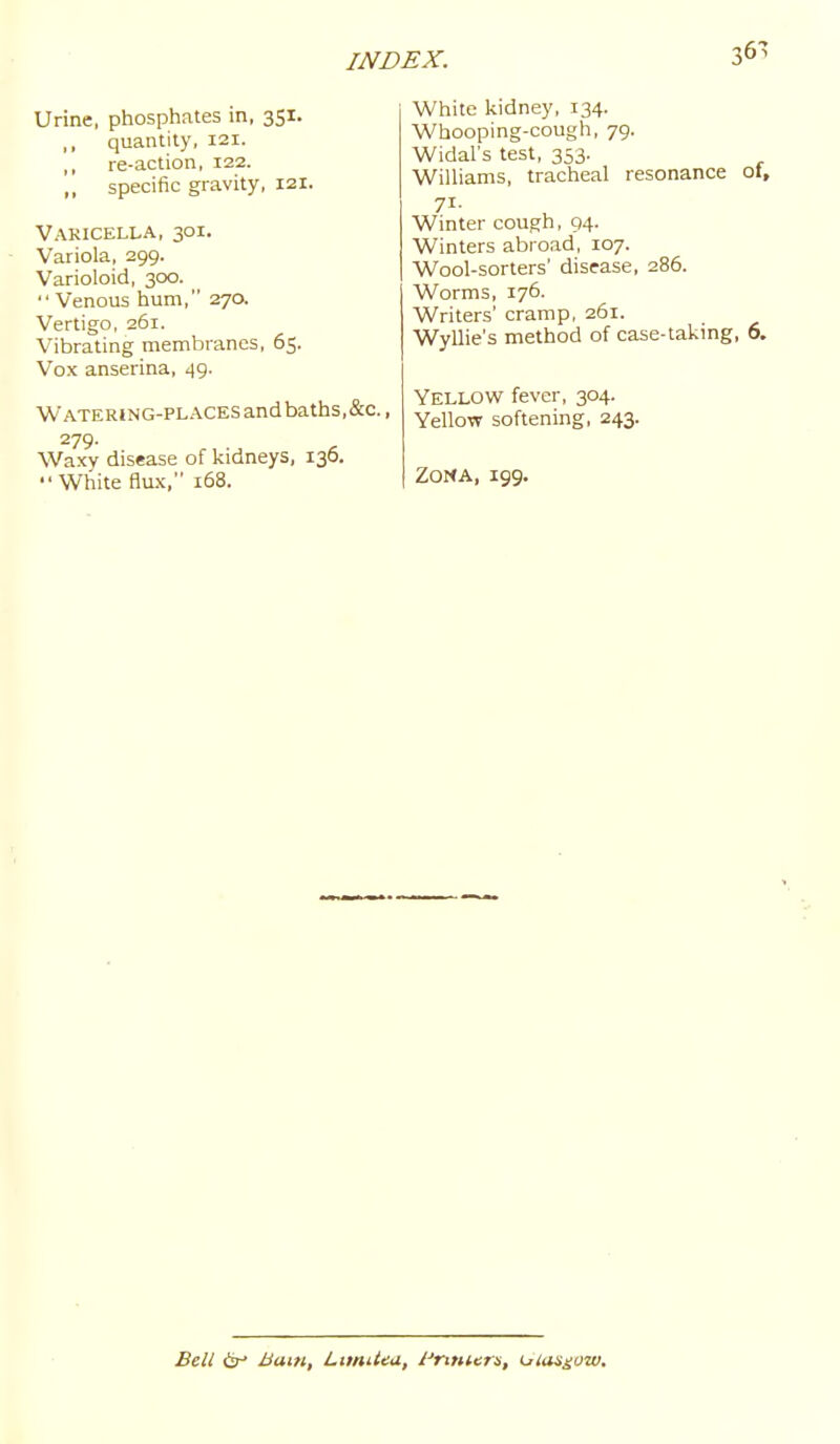 367 Urine, phosphates in, 351. ,, quantity, 121. ,, re-action, 122. ,, specific gravity, 121. Varicella, 301. Variola, 299. Varioloid, 300.  Venous hum, 270. Vertigo, 261. Vibrating membranes, 65. Vox anserina, 49. Watering-places andbaths,&c., 279. Waxy disease of kidneys, 136.  White flux, 168. White kidney, 134. Whooping-cough, 79. Widal's test, 353. Williams, tracheal resonance 01, Winter cough, 94. Winters abroad, 107. Wool-sorters' disease, 286. Worms, 176. Writers' cramp, 261. Wyllie's method of case-taking, 6. Yellow fever, 304. Yellow softening, 243. Zona, 199. Bell djr Bam, LimiUa, i'nniers, ulas^ow.