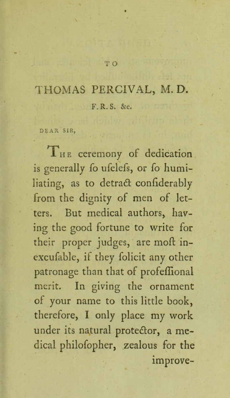 F. R. S. &C. DEAR SIR, The ceremony of dedication is generally fo ufelefs, or fo humi- liating, as to detrad confiderably from the dignity of men of let- ters. But medical authors, hav- ing the good fortune to write for their proper judges, are moft in- excufable, if they folicit any other patronage than that of profeffional merit. In giving the ornament of your name to this little book, therefore, I only place my work under its natural protector, a me- dical philofopher, zealous for the improve-