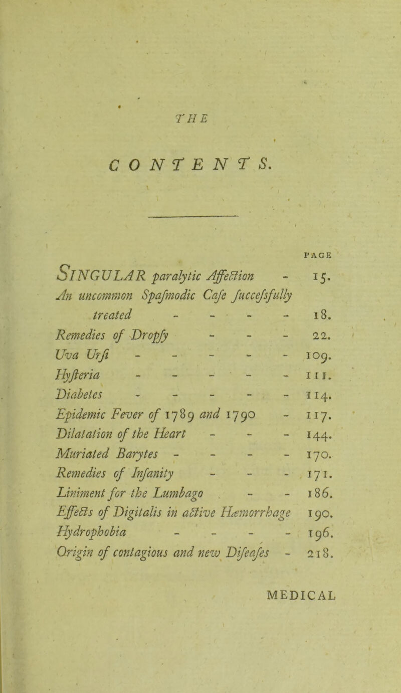 THE CONTENTS. \ PAGE o- ING ULA R 'paralytic Affection - 15. An uncommon Spajmodic Cafe JucceJsfully treated - - - 18. Remedies of Dropfy - - - 22. Uva Urfi ----- 109. Hyjleria - - - - in. Diabetes - - - - -114. Epidemic Fever of 1789 and 1790 - 117. Dilatation of the Heart - 144. Muriated Barytes - - - 170. Remedies of Infanity - - - 171. Liniment for the Lumbago - - 186. Effects of Digitalis in atlive Hemorrhage 190. Hydrophobia - - - - 196. Origin of contagious and new Difeafes - 218. MEDICAL