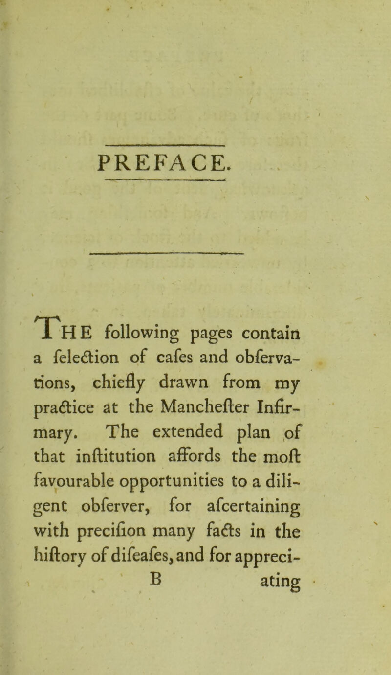PREFACE. Th E following pages contain a fele&ion of cafes and obferva- tions, chiefly drawn from my pra&ice at the Manchefter Infir- mary. The extended plan of that inftitution affords the moft favourable opportunities to a dili- gent obferver, for afcertaining with precifion many fadls in the hiftory of difeafes5and for appreci- B ating