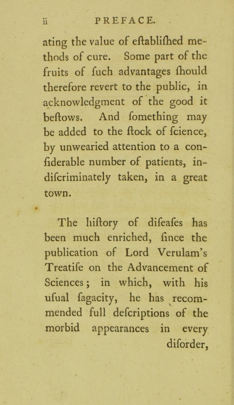 • • ating the value of eftabliflied me- thods of cure. Some part of the fruits of fuch advantages fhould therefore revert to the public, in acknowledgment of the good it beftows. And fomething may be added to the Stock of fcience, by unwearied attention to a con- siderable number of patients, in- discriminately taken, in a great town. The hiftory of difeafes has been much enriched, Since the publication of Lord Verulam’s Treatife on the Advancement of Sciences; in which, with his ufual fagacity, he has recom- mended full defcriptions of the morbid appearances in every diforder,