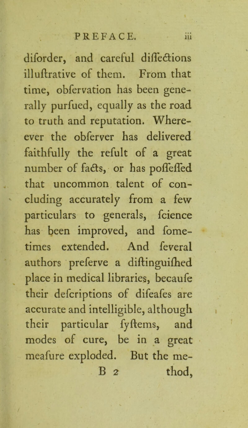 diforder, and careful difTedions illuftrative of them. From that time, obfervation has been gene- rally purfued, equally as the road to truth and reputation. When- ever the obferver has delivered faithfully the refult of a great number of fads, or has poffefTed that uncommon talent of con- cluding accurately from a few particulars to generals, fcience has been improved, and fome- times extended. And feveral authors preferve a diftinguifhed place in medical libraries, becaufe their defcriptions of difeafes are accurate and intelligible, although their particular fyftems, and modes of cure, be in a great meafure exploded. But the me- B 2 thod, * /
