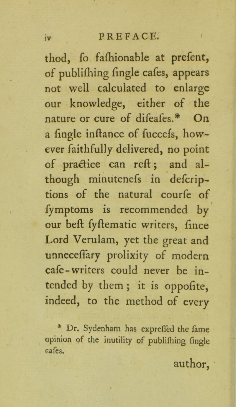 \ thod, fo fafhionable at prefent, of publifhing fingle cafes, appears not well calculated to enlarge our knowledge, either of the nature or cure of difeafes.* On a fingle inftance of fuccefs, how- ever faithfully delivered, no point of practice can reft; and al- though minutenefs in defcrip- tions of the natural courfe of / fymptoms is recommended by our beft fyflematic writers, fince Lord Verulam, yet the great and unneceflary prolixity of modern cafe-writers could never be in- tended by them; it is oppofite, indeed, to the method of every * Dr. Sydenham has exprefied the fame opinion of the inutility of publifhing fingle safes. author,