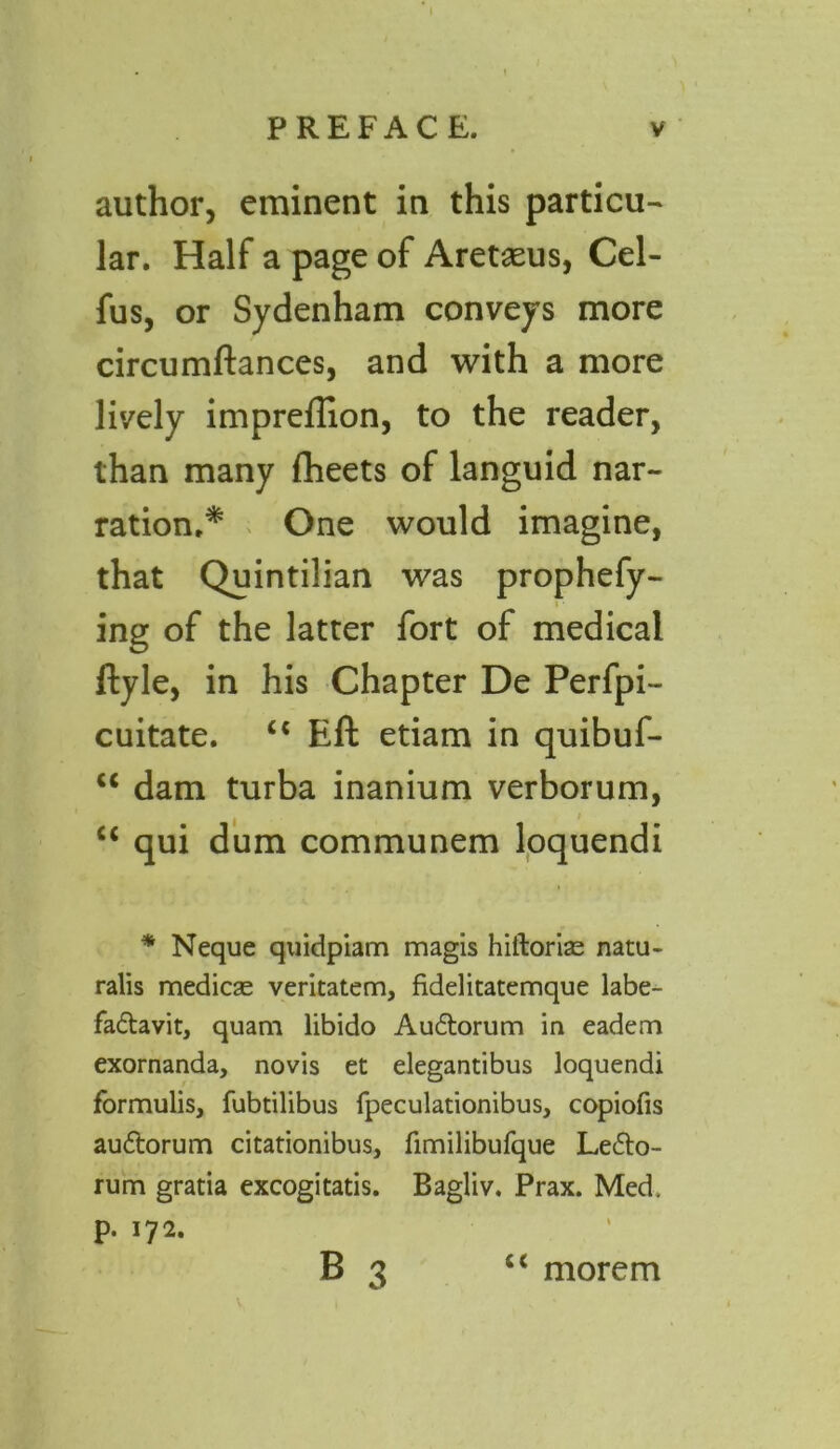 author, eminent in this particu- lar. Half a page of Aretaeus, Cel- fus, or Sydenham conveys more circumftances, and with a more lively impreftion, to the reader, than many flieets of languid nar- ration.* One would imagine, that Quintilian was prophefy- ■ ing of the latter fort of medical ftyle, in his Chapter De Perfpi- cuitate. “ Eft etiam in quibuf- u dam turba inanium verborum, u qui dum communem loquendi * Neque quidpiam magis hiftorise natu- ralis medicas veritatem, fidelitatemque labe- fadavit, quam libido Audorum in eadem exornanda, novis et elegantibus loquendi formulis, fubtilibus fpeculationibus, copiofis audorum citationibus, fimilibufque Ledo- rum gratia excogitatis. Bagliv. Prax. Med. p. 172. B c< morerrt