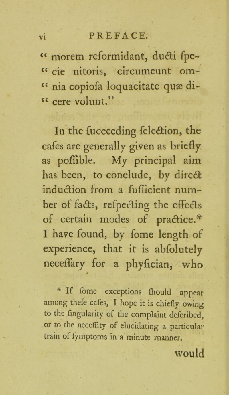 ) vi PREFACE. “ morem reformidant, dudti fpe- <c cie nitoris, circumeunt om- <c nia copiofa loquacitate quse di- <c cere volunt.” In the fucceeding fele£tion, the cafes are generally given as briefly as poflible. My principal aim has been, to conclude, by direct indu&ion from a fufficient num- ber of fa£ts, refpecfling the effe<fls of certain modes of pradlice.* »■ I have found, by fome length of experience, that it is abfolutely necefiary for a phyfician, who / * If fome exceptions Ihould appear among thefe cafes, I hope it is chiefly owing to the Angularity of the complaint defcribed, or to the neceflity of elucidating a particular train of fymptoms in a minute manner. would