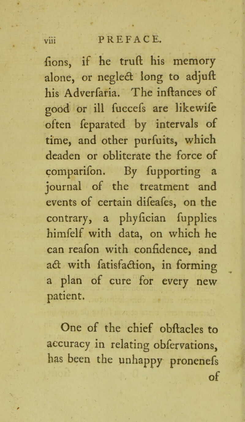 / viii PREFACE. fions, if he truft his memory alone, or neglect long to adjuft his Adverfaria. The inftances of good or ill fuccefs are likewife often feparated by intervals of time, and other purfuits, which deaden or obliterate the force of comparifon. By fupporting a journal of the treatment and events of certain difeafes, on the contrary, a phyfician fupplies himfelf with data, on which he can reafon with confidence, and a£t with fatisfa&ion, in forming a plan of cure for every new patient. ' \ / One of the chief obftacles to accuracy in relating obfervations, has been the unhappy pronenefs . of