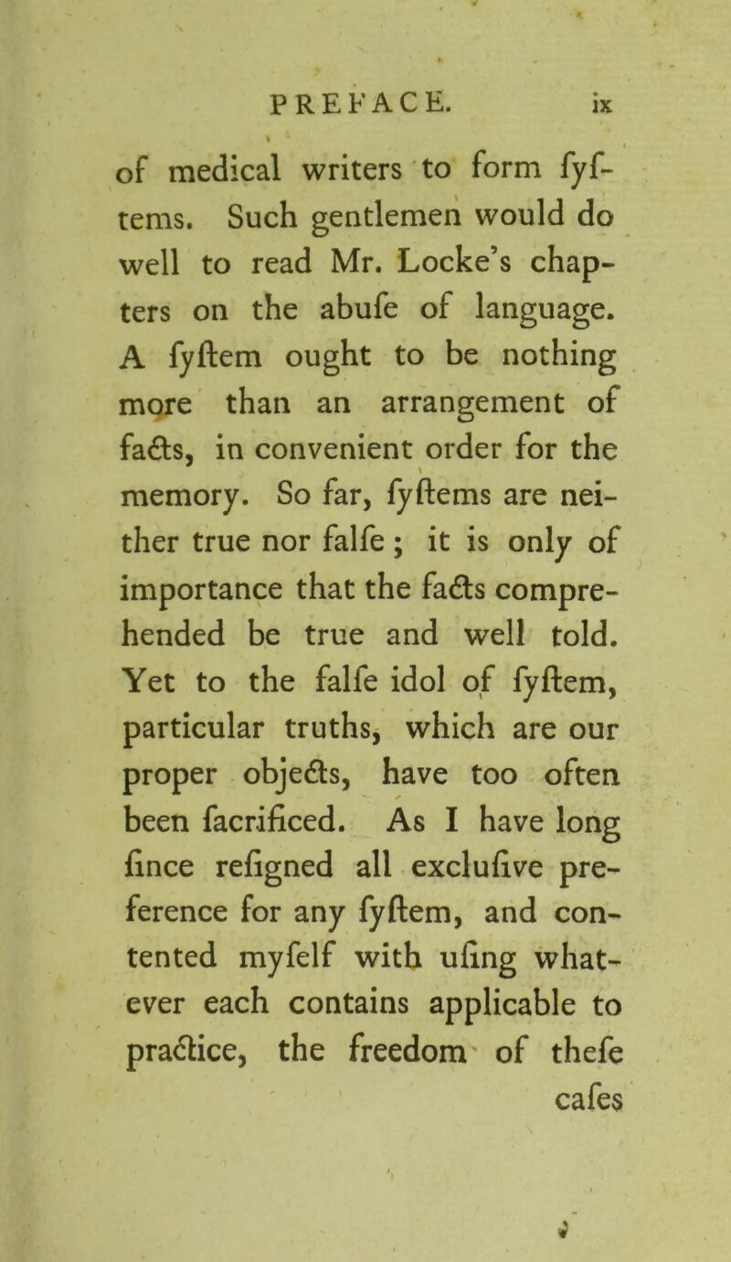 of medical writers to form fyf- tems. Such gentlemen would do well to read Mr. Locke’s chap- ters on the abufe of language. A fyftem ought to be nothing more than an arrangement of fa£ts, in convenient order for the % memory. So far, fyftems are nei- ther true nor falfe; it is only of importance that the fa<fts compre- hended be true and well told. Yet to the falfe idol of fyftem, particular truths, which are our proper objedts, have too often been facrificed. As I have long fince refigned all excluftve pre- ference for any fyftem, and con- tented myfelf with uling what- ever each contains applicable to pra&ice, the freedom of thefe cafes ;