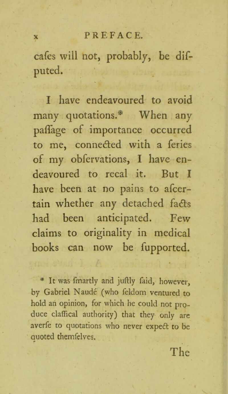 x I cafes will not, probably, be dis- puted. I have endeavoured to avoid many quotations.* When any paffage of importance occurred to me, connected with a feries of my obfervations, I have en- deavoured to recal it. But I have been at no pains to afcer- tain whether any detached fads had been anticipated. Few claims to originality in medical books can now be fupported. « * It was fmartly and juftly faid, however, by Gabriel Naude (who feldom ventured to hold an opinion, for which he could not pro- duce claffical authority) that they only are averfe to quotations who never expedt to be Quoted themfelves. t