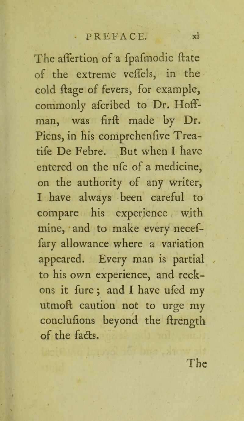 The affertion of a fpafmodic date of the extreme veffels, in the cold ftage of fevers, for example, commonly afcribed to Dr. Hoff- man, was firft made by Dr. Piens, in his comprehenlive Trea- tife De Febre. But when I have entered on the ufe of a medicine, on the authority of any writer, I have always been careful to compare his experience with mine, • and to make every necef- fary allowance where a variation appeared. Every man is partial to his own experience, and reck- ons it fure; and I have ufed my utmoft caution not to urge my conclufions beyond the ftrength of the fads.