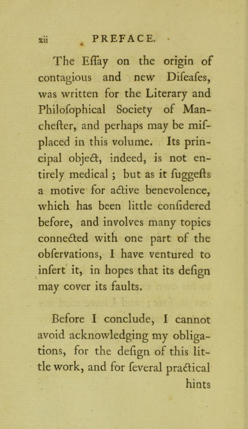XU The Eflay on the origin of contagious and new Difeafes, was written for the Literary and Philofophical Society of Man- chefter, and perhaps may be mif- placed in this volume. Its prin- cipal objedl, indeed, is not en- tirely medical ; but as it fuggefts a motive for a&ive benevolence, which has been little confidered before, and involves many topics connected with one part of the obfervations, I have ventured to infert it, in hopes that its defign may cover its faults. Before I conclude, I cannot avoid acknowledging my obliga- tions, for the defign of this lit- tle work, and for feveral practical hints