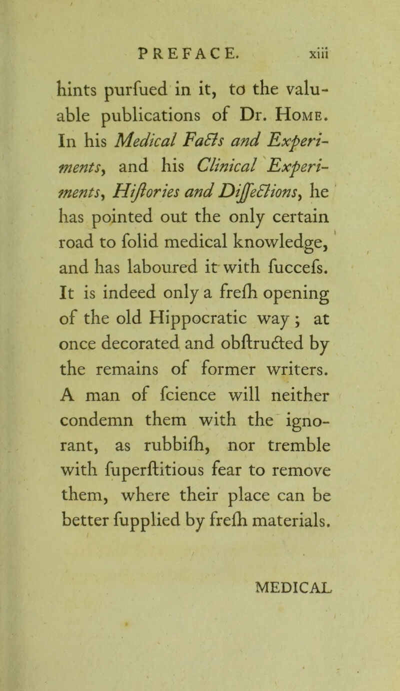 / PREFACE. xiii hints purfued in it, to the valu- able publications of Dr. Home. In his Medical FaEls and Expert- ments, and his Clinical Experi- ments, Hijlories and Dijfe&ions, he has pointed out the only certain road to folid medical knowledge, and has laboured it with fuccefs. It is indeed only a frefh opening of the old Hippocratic way ; at once decorated and obftrudted by the remains of former writers. A man of fcience will neither condemn them with the igno- rant, as rubbifh, nor tremble with fuperftitious fear to remove them, where their place can be better fupplied by frefh materials. i • MEDICAL