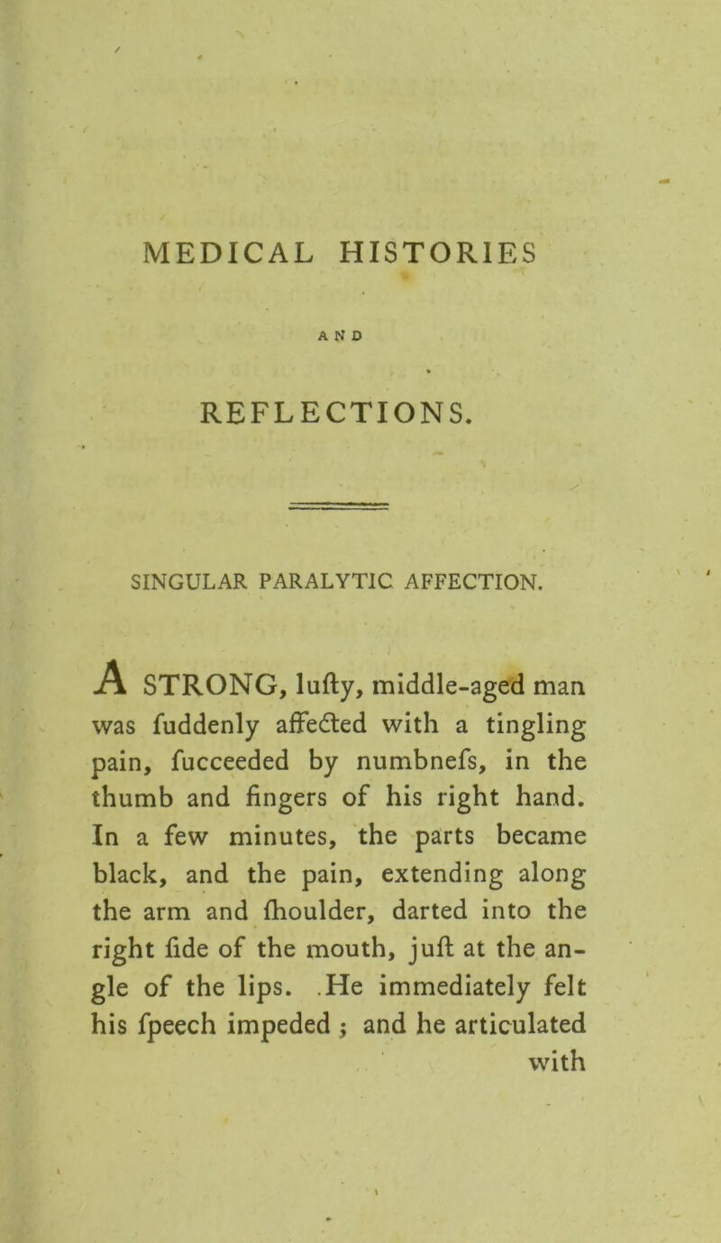 MEDICAL HISTORIES AND REFLECTIONS. SINGULAR PARALYTIC AFFECTION. A STRONG, lufty, middle-aged man was fuddenly affedted with a tingling pain, fucceeded by numbnefs, in the thumb and fingers of his right hand. In a few minutes, the parts became black, and the pain, extending along the arm and fhoulder, darted into the right fide of the mouth, juft at the an- gle of the lips. He immediately felt his fpeech impeded ; and he articulated with