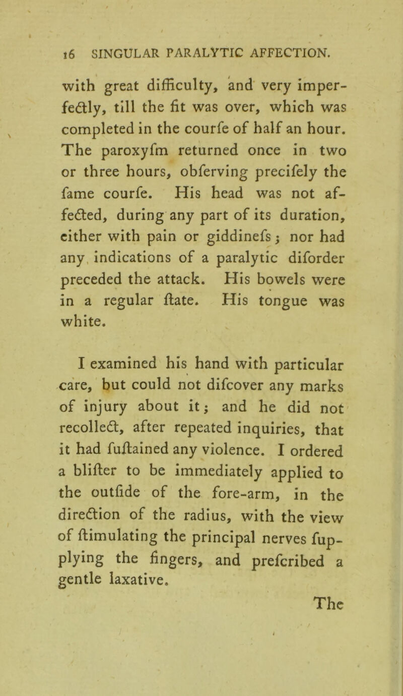 with great difficulty, and very imper- fectly, till the fit was over, which was completed in the courfe of half an hour. The paroxyfm returned once in two or three hours, obferving precifely the fame courfe. His head was not af- feCted, during any part of its duration, either with pain or giddinefs; nor had any indications of a paralytic diforder preceded the attack. His bowels were in a regular date. His tongue was white. I examined his hand with particular care, but could not difcover any marks of injury about it; and he did not recoiled, after repeated inquiries, that it had fudained any violence. I ordered a blifter to be immediately applied to the outfide of the fore-arm, in the direction of the radius, with the view of ftimulating the principal nerves fup- plying the fingers, and prefcribed a gentle laxative.