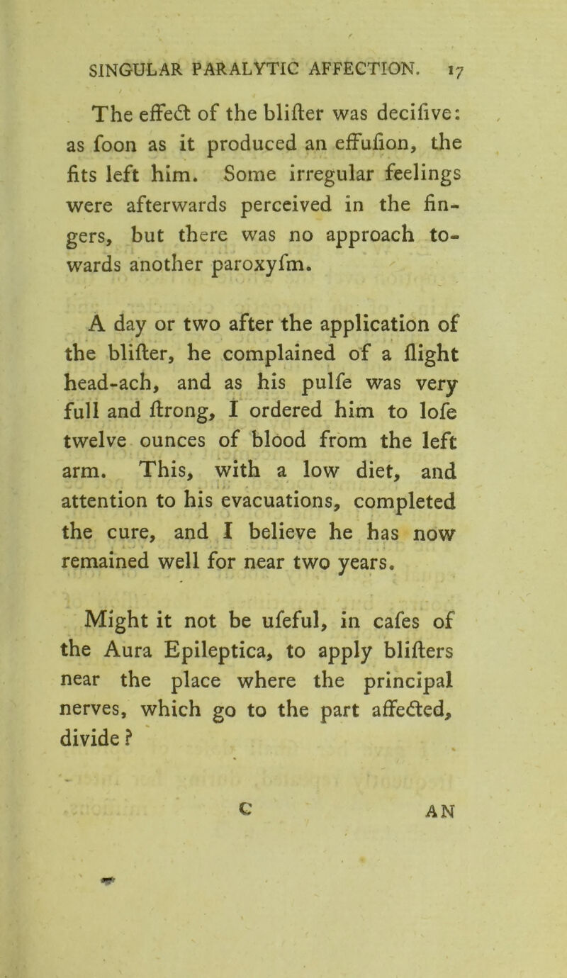 The effect of the blifter was decifive: as foon as it produced an effufion, the fits left him. Some irregular feelings were afterwards perceived in the fin- gers, but there was no approach to- wards another paroxyfm. A day or two after the application of the blifter, he complained of a flight head-ach, and as his pulfe was very full and ftrong, I ordered him to lofe twelve ounces of blood from the left arm. This, with a low diet, and attention to his evacuations, completed the cure, and I believe he has now remained well for near two years. Might it not be ufeful, in cafes of the Aura Epileptica, to apply blifters near the place where the principal nerves, which go to the part affeded, divide ? % G AN nf>