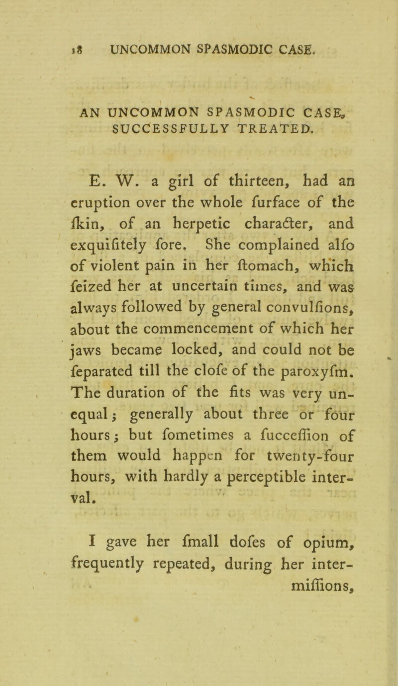 AN UNCOMMON SPASMODIC CASE, SUCCESSFULLY TREATED. E. W. a girl of thirteen, had an eruption over the whole furface of the fkin, of an herpetic character, and exquifitely fore. She complained alfo of violent pain in her ftomach, which feized her at uncertain times, and was always followed by general convulfions, about the commencement of which her jaws became locked, and could not be feparated till the clofe of the paroxyfm. The duration of the fits was very un- equal j generally about three or four hours; but fometimes a fuccefiion of them would happen for twenty-four hours, with hardly a perceptible inter- val. I gave her fmall dofes of opium, frequently repeated, during her inter- miflions.