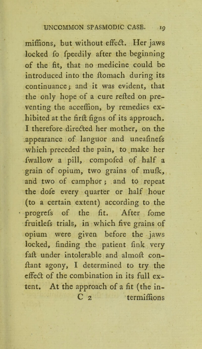 millions, but without effect. Her jaws locked fo fpeedily after the beginning of the fit, that no medicine could be introduced into the ftomach during its continuance; and it was evident, that the only hope of a cure retted on pre- venting the acceflion, by remedies ex- hibited at the firft figns of its approach. I therefore directed her mother, on the .appearance of languor and uneafinefs which preceded the pain, to make her fwallow a pill, compofed of half a grain of opium, two grains of mufk, and two of camphor; and to repeat the dofe every quarter or half hour (to a certain extent) according to the • progrefs of the fit. After fome fruitlefs trials, in which five grains of opium were given before the jaws locked, finding the patient fink very fatt under intolerable and almoft con- ttant agony, I determined to try the effect of the combination in its full ex- tent. At the approach of a fit (the in- C 2 termittions