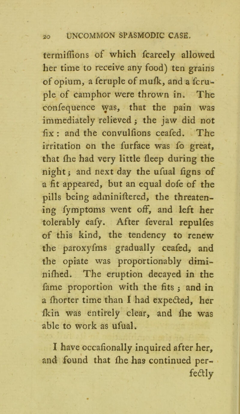 termiflions of which fcarcely allowed her time to receive any food) ten grains of opium, a fcruple of muSk, and a fcru- ple of camphor were thrown in. The confequence was, that the pain was immediately relieved; the jaw did not fix : and the convulfions ceafed. The irritation on the furface was fo great, that fhe had very little Sleep during the night; and next day the ufual figns of a fit appeared, but an equal dofe of the pills being administered, the threaten- ing fymptoms went off, and left her tolerably eafy. After feveral repulfes of this kind, the tendency to renew the paroxyfms gradually ceafed, and the opiate was proportionally dimi- nished. The eruption decayed in the fame proportion with the fits and in a Shorter time than I had expected, her Skin was entirely clear, and She was able to work as ufual. I have occasionally inquired after her, and found that She has continued per- fectly