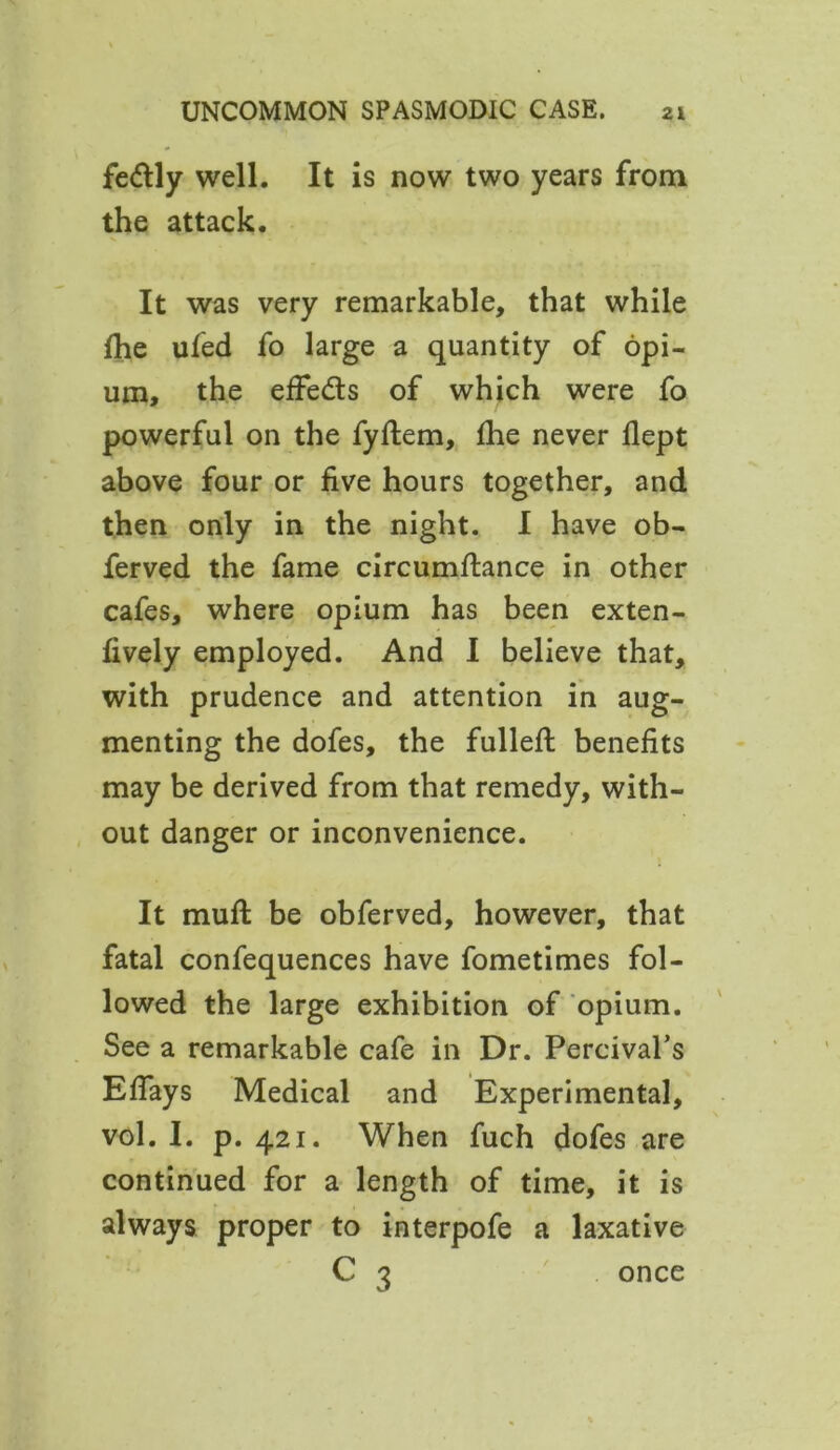 fe&ly well. It is now two years from the attack. It was very remarkable, that while (he ufed fo large a quantity of opi- um, the effe&s of which were fo powerful on the fyflem, fhe never flept above four or five hours together, and then only in the night. I have ob- ferved the fame circumftance in other cafes, where opium has been exten- fively employed. And I believe that, with prudence and attention in aug- menting the dofes, the fullefi: benefits may be derived from that remedy, with- out danger or inconvenience. It muft be obferved, however, that fatal confequences have fometimes fol- lowed the large exhibition of opium. See a remarkable cafe in Dr. Percival’s Efiays Medical and Experimental, vol. I. p. 421. When fuch dofes are continued for a length of time, it is always proper to interpofe a laxative C 3 once