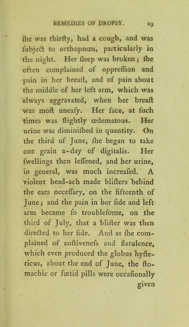fhe was thirdy, had a cough, and was fubjeft to orthopncea, particularly in the night. Her deep was broken; fhe often complained of oppreflion and pain in her bread:, and of pain about the middle of her left arm, which was always aggravated, when her bread: was mod: uneafy. Her face, at fuch times was dightly cedematous. Her urine was diminifhed in quantity. On the third of June, fhe began to take one grain a-day of digitalis. Her dwellings then leflened, and her urine, in general, was much increafed. A violent head-ach made bliders behind the ears neceflary, on the fifteenth of June; and the pain in her fide and left' arm became fo troublefome, on the third of July, that a blider was then dire&ed to her fide. And as fhe com- plained of codivenefs and flatulence, which even produced the globus hyfle- ricus, about the end of June, the do- machic or foetid pills were occafionally given