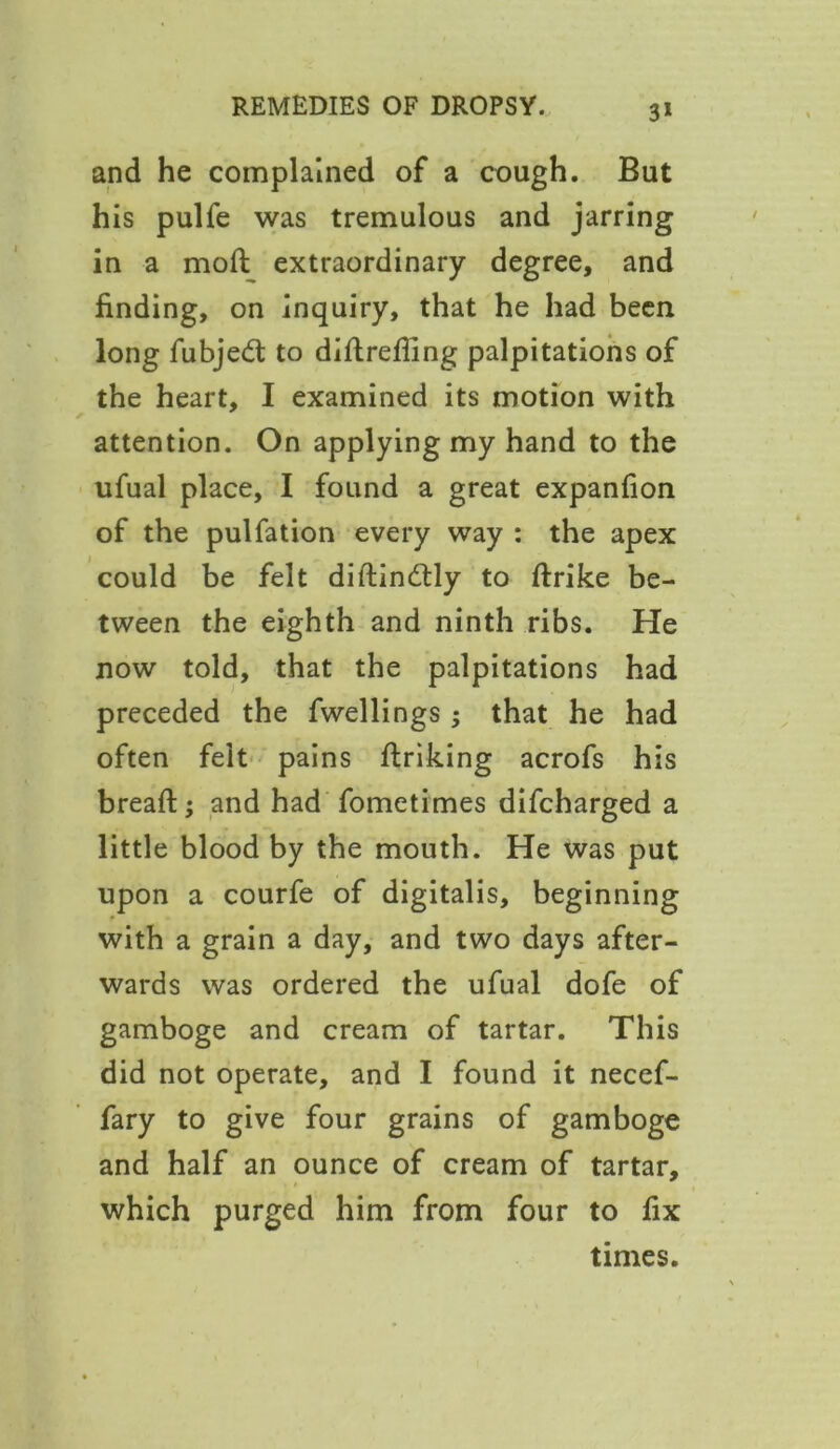 and he complained of a cough. But his pulfe was tremulous and jarring in a moll extraordinary degree, and finding, on inquiry, that he had been long fubjedt to diftrefling palpitations of the heart, I examined its motion with attention. On applying my hand to the ufual place, I found a great expanfion of the pulfation every way : the apex could be felt diftindtly to firike be- tween the eighth and ninth ribs. He now told, that the palpitations had preceded the fwellings; that he had often felt pains finking acrofs his breaft; and had fometimes difcharged a little blood by the mouth. He was put upon a courfe of digitalis, beginning with a grain a day, and two days after- wards was ordered the ufual dofe of gamboge and cream of tartar. This did not operate, and I found it necef- fary to give four grains of gamboge and half an ounce of cream of tartar, which purged him from four to fix times.