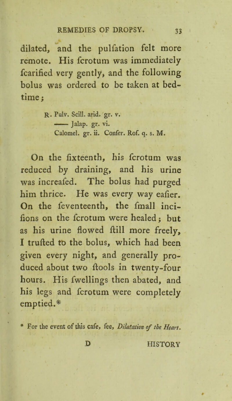 dilated, and the pulfation felt more remote. His fcrotum was immediately fcarified very gently, and the following bolus was ordered to be taken at bed- time ; R. Pulv. Scill. arid. gr. v. —— Jalap, gr. vi. Calomel, gr. ii. Confer. Rof. q. s. M. On the fixteenth, his fcrotum was reduced by draining, and his urine was increafed. The bolus had purged him thrice. He was every way eafier. On the feventeenth, the fmall inci- fions on the fcrotum were healed; but as his urine flowed flill more freely, I trufted to the bolus, which had been given every night, and generally pro- duced about two flools in twenty-four hours. His fwellings then abated, and his legs and fcrotum were completely emptied.* * For the event of this cafe, fee. Dilatation of the Heart.