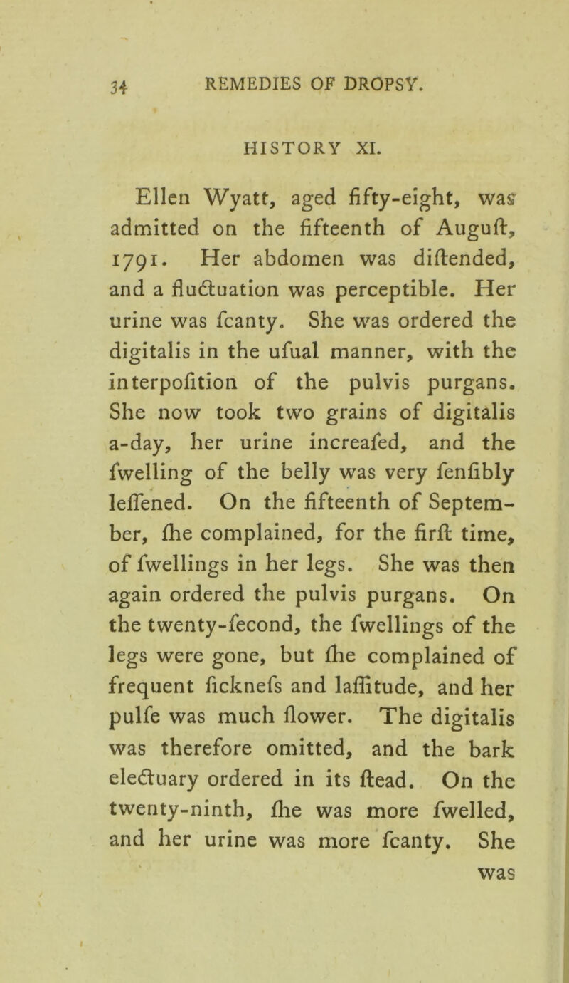 HISTORY XI. Ellen Wyatt, aged fifty-eight, was admitted on the fifteenth of Auguft, 1791. Her abdomen was diftended, and a fluctuation was perceptible. Her urine was fcanty. She was ordered the digitalis in the ufual manner, with the interpofition of the pulvis purgans. She now took two grains of digitalis a-day, her urine increafed, and the fwelling of the belly was very fenfibly leffened. On the fifteenth of Septem- ber, fhe complained, for the firft time, of fwellings in her legs. She was then again ordered the pulvis purgans. On the twenty-fecond, the fwellings of the legs were gone, but fhe complained of frequent ficknefs and latitude, and her pulfe was much flower. The digitalis was therefore omitted, and the bark electuary ordered in its ftead. On the twenty-ninth, fhe was more fwelled, and her urine was more fcanty. She was