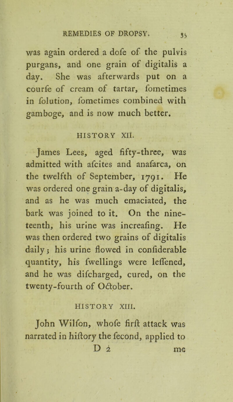 was again ordered a dofe of the pulvis purgans, and one grain of digitalis a day. She was afterwards put on a courfe of cream of tartar, fometimes in folution, fometimes combined with gamboge, and is now much better. HISTORY XII. James Lees, aged fifty-three, was admitted with afcites and anafarca, on the twelfth of September, 1791. He was ordered one grain a-day of digitalis, and as he was much emaciated, the bark was joined to it. On the nine- teenth, his urine was increafing. He was then ordered two grains of digitalis daily; his urine flowed in confiderable quantity, his fwellings were leflened, and he was difcharged, cured, on the twenty-fourth of October. HISTORY XIII. John Wilfon, whofe firfl: attack was narrated in hiftory the fecond, applied to D 1 me