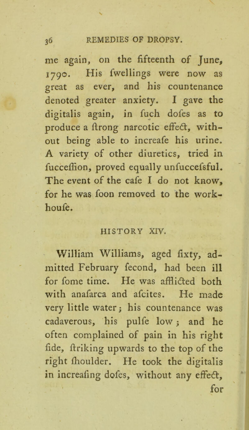 me again, on the fifteenth of June, 1790. His fwellings were now as great as ever, and his countenance denoted greater anxiety. I gave the digitalis again, in fuch dofes as to produce a firong narcotic effedt, with- out being able to increafe his urine. A variety of other diuretics, tried in fuccefiion, proved equally unfuccefsful. The event of the cafe I do not know, for he was foon removed to the work- houfe. HISTORY XIV. William Williams, aged fixty, ad- mitted February fecond, had been ill for fome time. He was afHidted both with anafarca and afcites. He made very little water; his countenance was cadaverous, his pulfe low; and he often complained of pain in his right fide, ftriking upwards to the top of the right fiioulder. He took the digitalis in increafing dofes, without any effedt, for