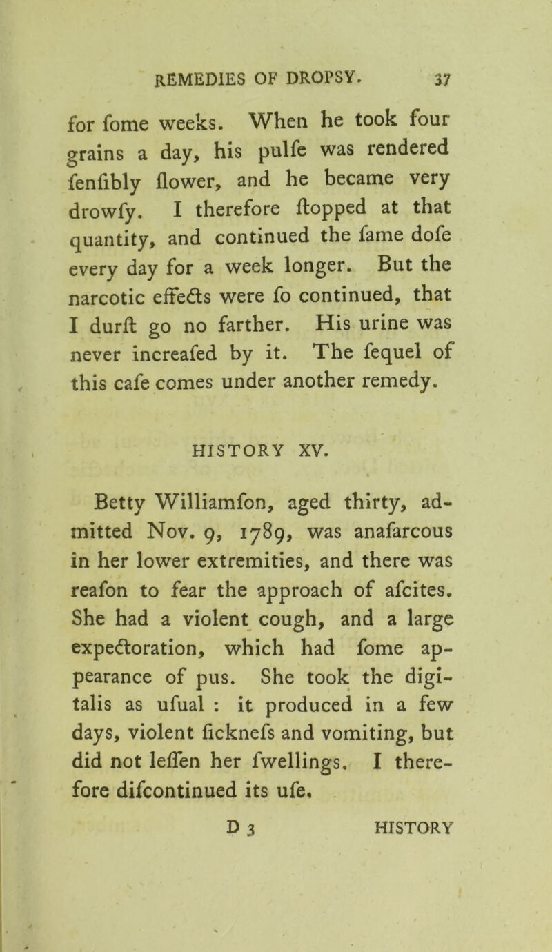 for fome weeks. When he took four grains a day, his pulfe was rendered fenfibly flower, and he became very drowfy. I therefore flopped at that quantity, and continued the fame dofe every day for a week longer. But the narcotic effects were fo continued, that I durft go no farther. His urine was never increafed by it. The fequel of this cafe comes under another remedy. HISTORY XV. Betty Williamfon, aged thirty, ad- mitted Nov. 9, 1789, was anafarcous in her lower extremities, and there was reafon to fear the approach of afcites. She had a violent cough, and a large expectoration, which had fome ap- pearance of pus. She took the digi- talis as ufual : it produced in a few days, violent ficknefs and vomiting, but did not leflen her fwellings. I there- fore difcontinued its ufe,