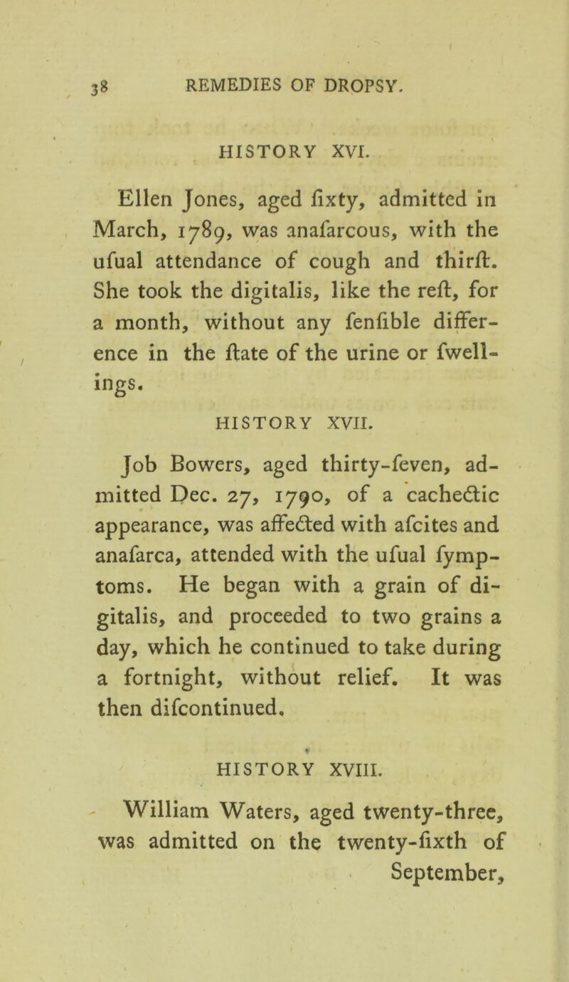 HISTORY XVI. Ellen Jones, aged lixty, admitted in March, 1789, was anafarcous, with the ufual attendance of cough and third:. She took the digitalis, like the reft, for a month, without any fenfible differ- ence in the ftate of the urine or fwell- ings. HISTORY XVII. Job Bowers, aged thirty-feven, ad- mitted Dec. 27, 1790, of a cachetic appearance, was affected with afcites and anafarca, attended with the ufual fymp- toms. He began with a grain of di- gitalis, and proceeded to two grains a day, which he continued to take during a fortnight, without relief. It was then difcontinued. t HISTORY XVIII. William Waters, aged twenty-three, was admitted on the twenty-fixth of September,