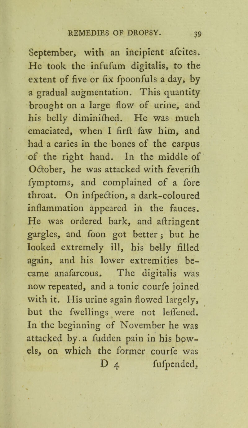 September, with an incipient afcites. He took the infufum digitalis, to the extent of five or fix fpoonfuls a day, by a gradual augmentation. This quantity brought on a large flow of urine, and his belly diminifhed. He was much emaciated, when I firfl: faw him, and had a caries in the bones of the carpus of the right hand. In the middle of O&ober, he was attacked with feverifh fymptoms, and complained of a fore throat. On infpedtion, a dark-coloured inflammation appeared in the fauces. He was ordered bark, and aftringent gargles, and foon got better $ but he looked extremely ill, his belly filled again, and his lower extremities be- came anafarcous. The digitalis was now repeated, and a tonic courfe joined with it. His urine again flowed largely, but the fwellings were not lefiened. In the beginning of November he was attacked by . a fudden pain in his bow- els, on which the former courfe was D 4 fufpcnded.