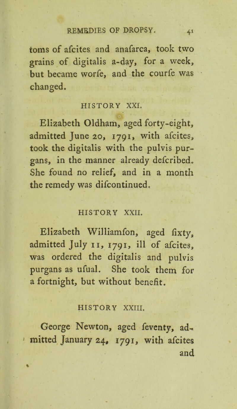 toms of afcites and anafarca, took two grains of digitalis a-day, for a week, but became worfe, and the courfe was changed. history xxr. Elizabeth Oldham, aged forty-eight, admitted June 20, 1791, with afcites, took the digitalis with the pulvis pur- gans, in the manner already defcribed. She found no relief, and in a month the remedy was difcontinued. history xxii. Elizabeth Williamfon, aged fixty, admitted July 11, 1791, ill of afcites, was ordered the digitalis and pulvis purgans as ufual. She took them for a fortnight, but without benefit. history xxiii. George Newton, aged feventy, ad-. ' mitted January 24, 1791, with afcites and