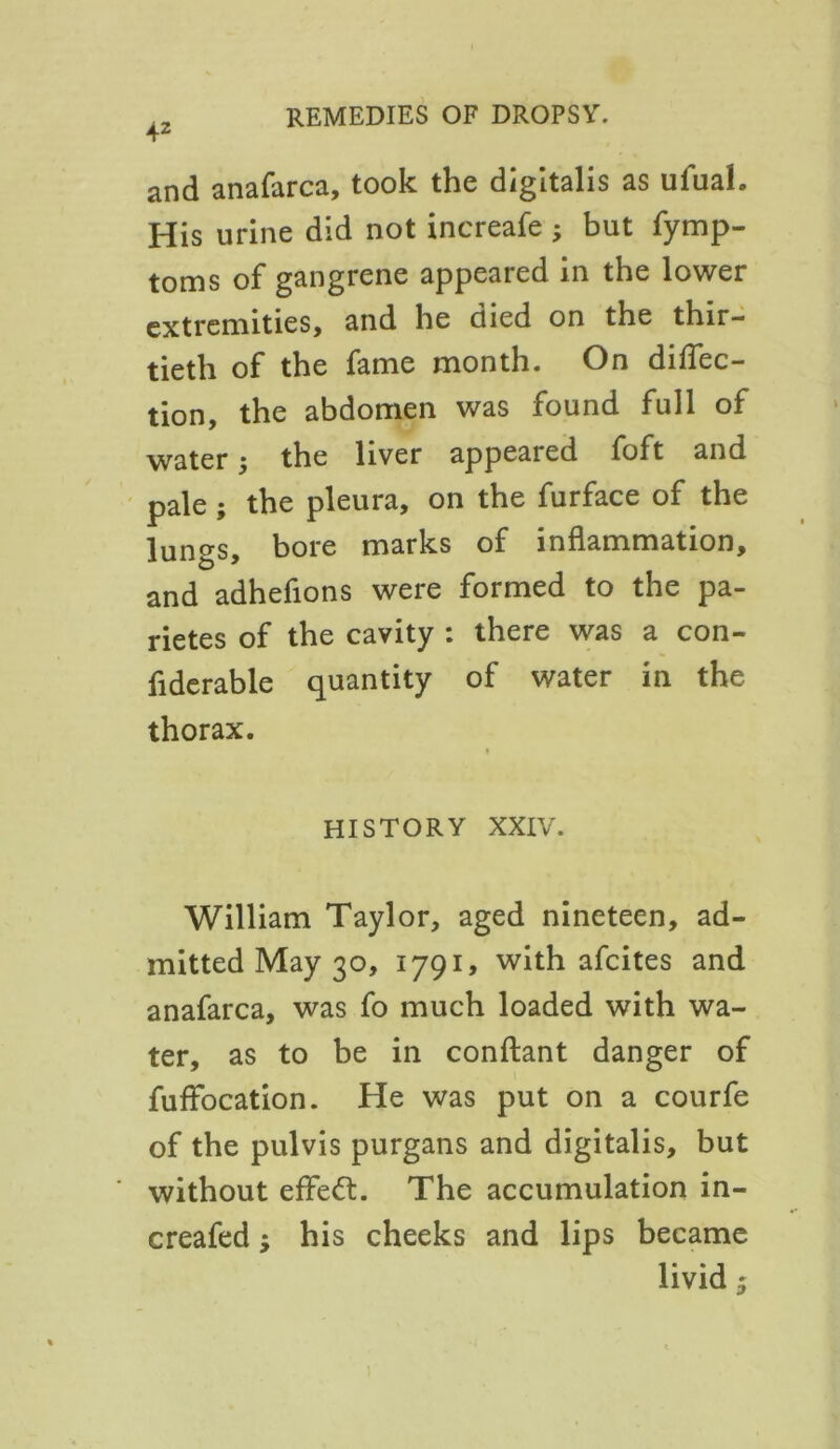 and anafarca, took the digitalis as ufuah His urine did not increafe ; but fymp- toms of gangrene appeared in the lower extremities, and he died on the thir- tieth of the fame month. On direc- tion, the abdomen was found full of water; the liver appeared foft and pale; the pleura, on the furface of the lungs, bore marks of inflammation, and adhefions were formed to the pa- rietes of the cavity : there was a con- fiderable quantity of water in the thorax. HISTORY XXIV. William Taylor, aged nineteen, ad- mitted May 30, 1791, with afcites and anafarca, was fo much loaded with wa- ter, as to be in conftant danger of fuffocation. He was put on a courfe of the pulvis purgans and digitalis, but without efFeft. The accumulation in- creafed; his cheeks and lips became livid 5