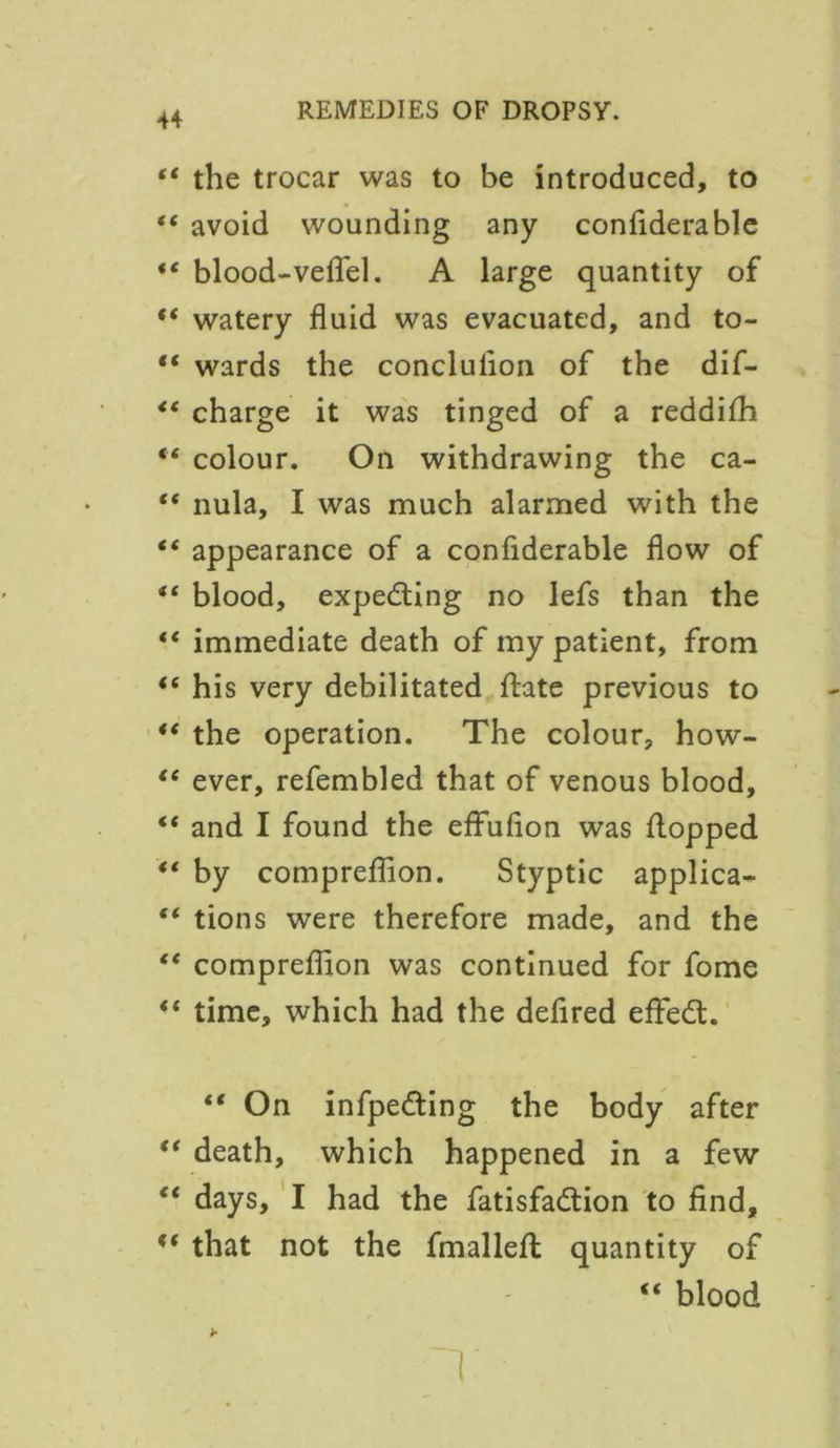 tt it it ft it tt tt tt tt it it it it tt it it tt tt tt tt tt tt the trocar was to be introduced, to avoid wounding any confiderable blood-vefl'el. A large quantity of watery fluid was evacuated, and to- wards the conclulion of the dif- charge it was tinged of a reddifh colour. On withdrawing the ca- nula, I was much alarmed with the appearance of a confiderable flow of blood, expecting no lefs than the immediate death of my patient, from his very debilitated ftate previous to the operation. The colour, how- ever, refembled that of venous blood, and I found the effufion was flopped by compreflion. Styptic applica- tions were therefore made, and the compreflion was continued for fome time, which had the defired effedt. “ On infpedting the body after death, which happened in a few days, I had the fatisfadlion to find, that not the fmallefl quantity of “ blood T