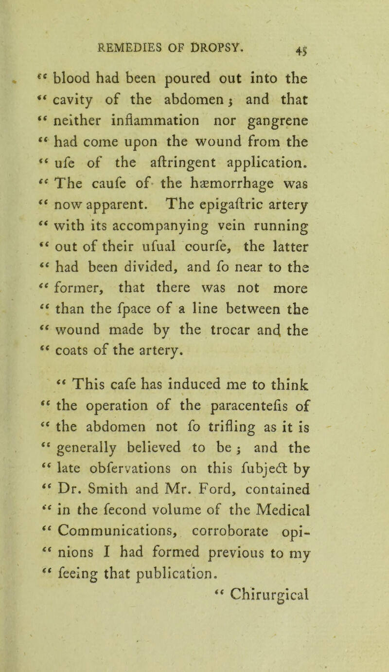 €e blood had been poured out into the 44 cavity of the abdomen $ and that 44 neither inflammation nor gangrene 44 had come upon the wound from the 44 ufe of the aftringent application. 44 The caufe of the hemorrhage was 44 now apparent. The epigaftric artery 44 with its accompanying vein running 44 out of their ufual courfe, the latter 44 had been divided, and fo near to the 44 former, that there was not more 44 than the fpace of a line between the 44 wound made by the trocar and the 44 coats of the artery. 44 This cafe has induced me to think 44 the operation of the paracentefis of 44 the abdomen not fo trifling as it is 44 generally believed to be ; and the 44 late obfervations on this fubjed by 44 Dr. Smith and Mr. Ford, contained 44 in the fecond volume of the Medical 44 Communications, corroborate opi- 44 nions I had formed previous to my 44 feeing that publication. 44 Chirurgical