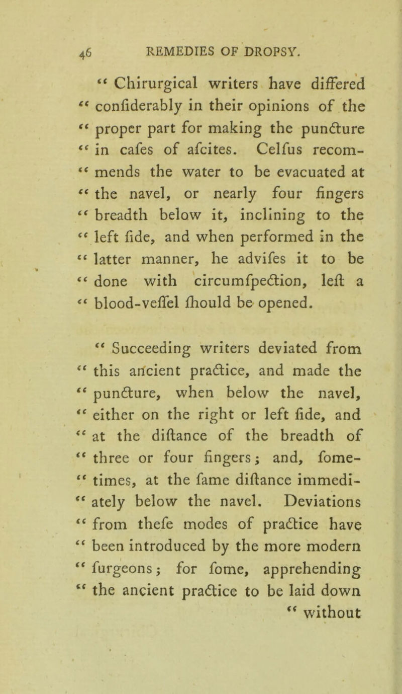 “ Chirurgical writers have differed “ confiderably in their opinions of the “ proper part for making the pundlure (< in cafes of afcites. Celfus recom- “ mends the water to be evacuated at “ the navel, or nearly four fingers “ breadth below it, inclining to the <( left fide, and when performed in the “ latter manner, he advifes it to be “ done with circumfpedtion, left a <f blood-veffel fhould be opened. “ Succeeding writers deviated from “ this ancient pra&ice, and made the “ pun&ure, when below the navel, iC either on the right or left fide, and “ at the diftance of the breadth of “ three or four fingers; and, fome- “ times, at the fame diflance immedi- ts ately below the navel. Deviations “ from thefe modes of practice have “ been introduced by the more modern “ furgeons; for fome, apprehending “ the ancient practice to be laid down “ without