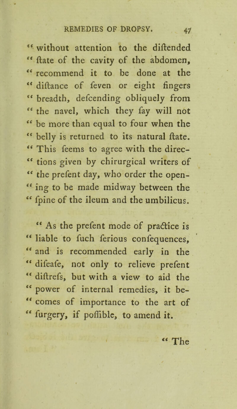 “ without attention to the diftended f< date of the cavity of the abdomen, <c recommend it to be done at the “ diftance of feven or eight fingers “ breadth, defcending obliquely from “ the navel, which they fay will not “ be more than equal to four when the “ belly is returned to its natural date. “ This feems to agree with the direc- “ tions given by chirurgical writers of “ the prefent day, who order the open- “ ing to be made midway between the “ fpine of the ileum and the umbilicus. “ As the prefent mode of practice is “ liable to fuch ferious confequences, “ and is recommended early in the “ difeafe, not only to relieve prefent “ diftrefs, but with a view to aid the “ power of internal remedies, it be- “ comes of importance to the art of furgery, if poffiblc, to amend it.
