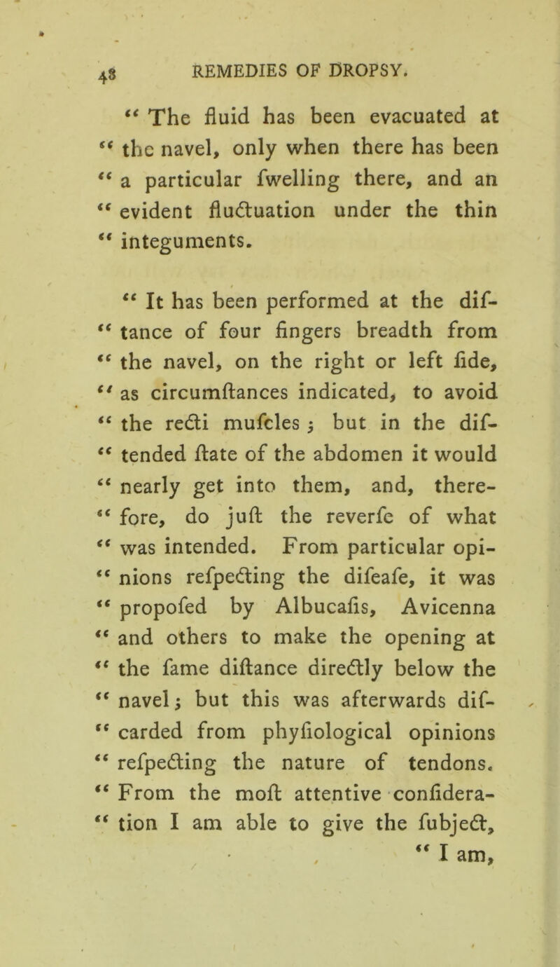 “ The fluid has been evacuated at “ the navel, only when there has been “ a particular fwelling there, and an “ evident fluctuation under the thin “ integuments. “ It has been performed at the dif- “ tance of four fingers breadth from “ the navel, on the right or left fide, “ as circumftances indicated, to avoid “ the redi mufcles j but in the dif- “ tended flate of the abdomen it would “ nearly get into them, and, there- “ fore, do juft the reverfe of what “ was intended. From particular opi- “ nions refpe&ing the difeafe, it was “ propofed by Albucafls, Avicenna €t and others to make the opening at “ the fame diftance direClly below the <c navel; but this was afterwards dif- <e carded from phyfiological opinions “ refpedling the nature of tendons. “From the moil attentive confidera- “ tion I am able to give the fubjedt,  I am.