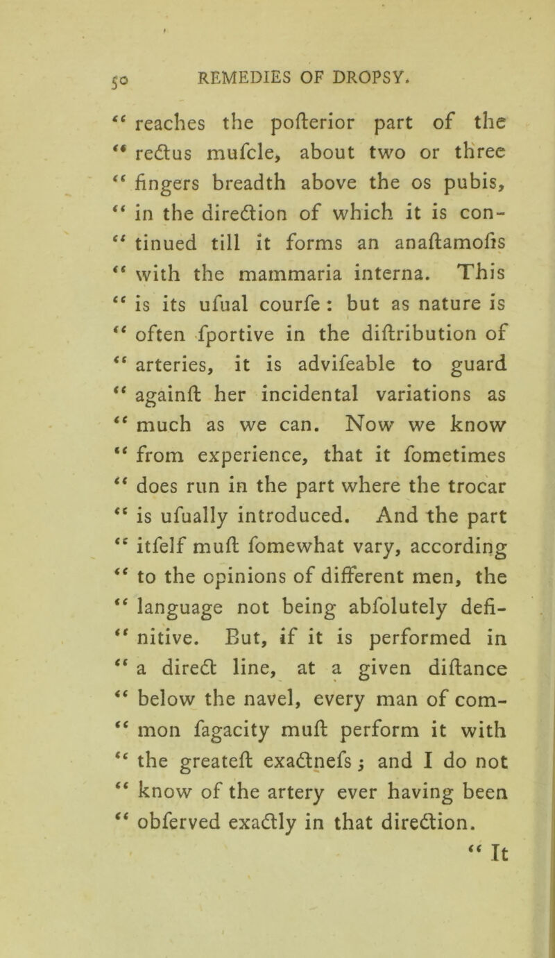 So “ reaches the pofterior part of the “ redus mufcle, about two or three “ fingers breadth above the os pubis,  in the diredion of which it is con- “ tinued till it forms an anaflamofis “ with the mainmaria interna. This “ is its ufual courfe : but as nature is <e often fportive in the diftribution of “ arteries, it is advifeable to guard “ againft her incidental variations as “ much as we can. Now’ we know “ from experience, that it fometimes “ does run in the part where the trocar “ is ufually introduced. And the part <c itfelf mud fomewhat vary, according <e to the opinions of different men, the “ language not being abfolutely defi- *' nitive. But, if it is performed in “ a dired line, at a given diftance “ below the navel, every man of com- “ mon fagacity muff perform it with “ the greateft exadnefs; and I do not “ know of the artery ever having been “ obferved exadly in that diredion. “ It