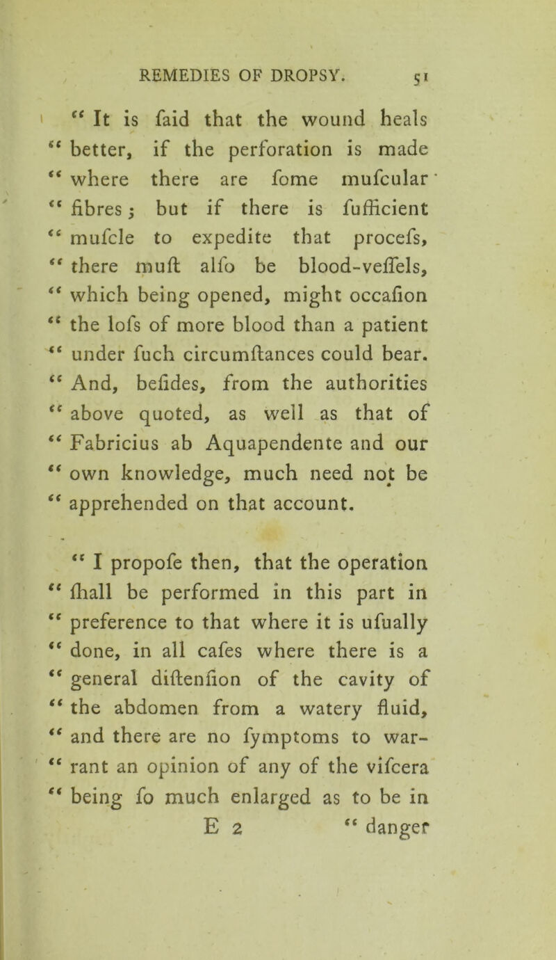 “ It is faid that the wound heals “ better, if the perforation is made “ where there are fome mufcular “ fibres 5 but if there is fuflicient <c mufcle to expedite that procefs, “ there muff alio be blood-veffels, “ which being opened, might occafion “ the lofs of more blood than a patient 4t under fuch circumflances could bear. “ And, beiides, from the authorities “ above quoted, as well as that of “ Fabricius ab Aquapendente and our “ own knowledge, much need not be “ apprehended on that account. “ I propofe then, that the operation “ fhall be performed in this part in “ preference to that where it is ufually “ done, in all cafes where there is a t( general diftenlion of the cavity of “ the abdomen from a watery fluid, te and there are no fymptoms to war- “ rant an opinion of any of the vifcera “ being fo much enlarged as to be in E 2 “ danger