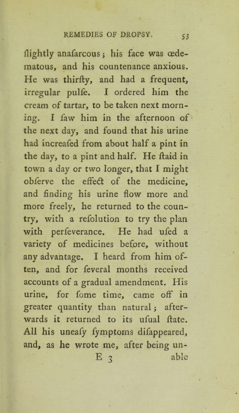 S3 ilightly anafarcous; his face was cede- matous, and his countenance anxious. He was thirfty, and had a frequent, irregular pulfe. I ordered him the cream of tartar, to be taken next morn- ing. I favv him in the afternoon of the next day, and found that his urine had increafed from about half a pint in the day, to a pint and half. He ftaid in town a day or two longer, that I might obferve the effedt of the medicine, and finding his urine flow more and more freely, he returned to the coun- try, with a refolution to try the plan with perfeverance. He had ufed a variety of medicines before, without any advantage. I heard from him of- ten, and for feveral months received accounts of a gradual amendment. His urine, for fome time, came off in greater quantity than natural; after- wards it returned to its ufuai ftate. All his uneafy fymptoms difappeared, and, as he wrote me, after being un- E 3 able