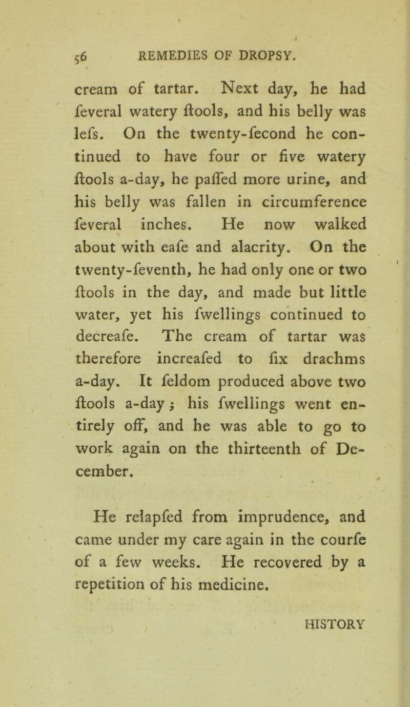 cream of tartar. Next day, he had feveral watery ftools, and his belly was lefs. On the twenty-fecond he con- tinued to have four or five watery ftools a-day, he palled more urine, and his belly was fallen in circumference feveral inches. He now walked about with eafe and alacrity. On the twenty-feventh, he had only one or two ftools in the day, and made but little water, yet his fwellings continued to decreafe. The cream of tartar was therefore increafed to fix drachms a-day. It feldom produced above two ftools a-day; his fwellings went en- tirely off, and he was able to go to work again on the thirteenth of De- cember. » He relapfed from imprudence, and came under my care again in the courfe of a few weeks. He recovered by a repetition of his medicine. HISTORY